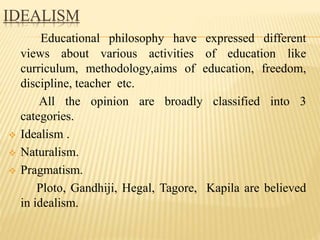 IDEALISM
Educational philosophy have expressed different
views about various activities of education like
curriculum, methodology,aims of education, freedom,
discipline, teacher etc.
All the opinion are broadly classified into 3
categories.
 Idealism .
 Naturalism.
 Pragmatism.
Ploto, Gandhiji, Hegal, Tagore, Kapila are believed
in idealism.
 