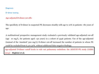 Diagnosis
D-dimer testing
Age-adjusted D-dimer cut-offs:
The specificity of D-dimer in suspected PE decreases steadily with age to 10% in patients >80 years of
age.
A multinational prospective management study evaluated a previously validated age-adjusted cut-off
(age 10 mg/L, for patients aged >50 years) in a cohort of 3346 patients. Use of the age-adjusted
(instead of the ‘standard’ 500 mg/L) D-dimer cut-off increased the number of patients in whom PE
could be excluded from 6.4 to 30%, without additional false-negative findings.
Age-adjusted D-dimer cutoff levels to rule out pulmonary embolism: the ADJUST-PE study (JAMA
2014) – Righini et al.
 