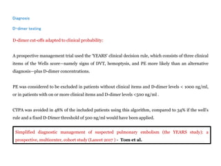 Diagnosis
D-dimer testing
D-dimer cut-offs adapted to clinical probability:
A prospective management trial used the ‘YEARS’ clinical decision rule, which consists of three clinical
items of the Wells score—namely signs of DVT, hemoptysis, and PE more likely than an alternative
diagnosis—plus D-dimer concentrations.
PE was considered to be excluded in patients without clinical items and D-dimer levels < 1000 ng/ml,
or in patients with on or more clinical items and D-dimer levels <500 ng/ml .
CTPA was avoided in 48% of the included patients using this algorithm, compared to 34% if the well's
rule and a fixed D-Dimer threshold of 500 ng/ml would have been applied.
Simplified diagnostic management of suspected pulmonary embolism (the YEARS study): a
prospective, multicenter, cohort study (Lancet 2017 ) - Tom et al.
 