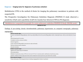Diagnosis - Imaging tests for diagnosis of pulmonary embolism
Multidetector CTPA is the method of choice for imaging the pulmonary vasculature in patients with
suspected PE.
The Prospective Investigation On Pulmonary Embolism Diagnosis (PIOPED) II study observed a
sensitivity of 83% and a specificity of 96% for (mainly four-detector) CTPA in PE diagnosis.
Findings of pre-existing chronic thromboembolic pulmonary hypertension on computed tomography pulmonary
angiography:
Multidetector computed tomography for acute pulmonary embolism PIOPED II Study (NEJM 2006) –
Stein et al.
 