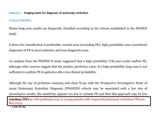 Diagnosis - Imaging tests for diagnosis of pulmonary embolism
Lung scintigraphy
Planar lung scan results are frequently classified according to the criteria established in the PIOPED
study.
A three-tier classification is preferable: normal scan (excluding PE), high-probability scan (considered
diagnostic of PE in most patients), and non-diagnostic scan.
An analysis from the PIOPED II study suggested that a high probability V/Q scan could confirm PE,
although other sources suggest that the positive predictive value of a high-probability lung scan is not
sufficient to confirm PE in patients with a low clinical probability.
Although the use of perfusion scanning and chest X-ray with the Prospective Investigative Study of
Acute Pulmonary Embolism Diagnosis (PISAPED) criteria may be associated with a low rate of
inconclusive results, the sensitivity appears too low to exclude PE and thus this approach may be less
safe than CTPA
Accuracy of X-ray with perfusion scan in young patients with suspected pulmonary embolism (Throm.
Res 2015)
– Van et al.
 