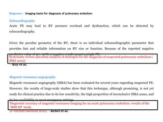 Diagnosis - Imaging tests for diagnosis of pulmonary embolism
Echocardiography
Acute PE may lead to RV pressure overload and dysfunction, which can be detected by
echocardiography.
Given the peculiar geometry of the RV, there is no individual echocardiographic parameter that
provides fast and reliable information on RV size or function. Because of the reported negative
predictive value of 40 - 50%, a negative result cannot exclude PE.
Magnetic resonance angiography
Magnetic resonance angiography (MRA) has been evaluated for several years regarding suspected PE.
However, the results of large-scale studies show that this technique, although promising, is not yet
ready for clinical practice due to its low sensitivity, the high proportion of inconclusive MRA scans, and
its low availability in most emergency settings.
Systematic review and meta-analysis of strategies for the diagnosis of suspected pulmonary embolism (
BMJ 2005)
– Roy et al.
Diagnostic accuracy of magnetic resonance imaging for an acute pulmonary embolism: results of the
‘IRM-EP’ study.
(J Thromb Haemost 2012) – Rebel et al.
 