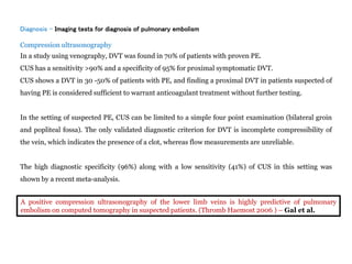 Diagnosis - Imaging tests for diagnosis of pulmonary embolism
Compression ultrasonography
In a study using venography, DVT was found in 70% of patients with proven PE.
CUS has a sensitivity >90% and a specificity of 95% for proximal symptomatic DVT.
CUS shows a DVT in 30 -50% of patients with PE, and finding a proximal DVT in patients suspected of
having PE is considered sufficient to warrant anticoagulant treatment without further testing.
In the setting of suspected PE, CUS can be limited to a simple four point examination (bilateral groin
and popliteal fossa). The only validated diagnostic criterion for DVT is incomplete compressibility of
the vein, which indicates the presence of a clot, whereas flow measurements are unreliable.
The high diagnostic specificity (96%) along with a low sensitivity (41%) of CUS in this setting was
shown by a recent meta-analysis.
A positive compression ultrasonography of the lower limb veins is highly predictive of pulmonary
embolism on computed tomography in suspected patients. (Thromb Haemost 2006 ) – Gal et al.
 