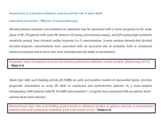 Assessment of pulmonary embolism severity and the risk of early death
Laboratory biomarkers -Markers of myocardial injury
Elevated plasma troponin concentrations on admission may be associated with a worse prognosis in the acute
phase of PE. Of patients with acute PE, between 30 (using conventional assays) and 60% (using high sensitivity
sensitivity assays) have elevated cardiac troponin I or T concentrations. A meta-analysis showed that elevated
elevated troponin concentrations were associated with an increased risk of mortality, both in unselected
unselected patients and in those who were hemodynamically stable at presentation .
Heart-type fatty acid-binding protein (H-FABP), an early and sensitive marker of myocardial injury, provides
prognostic information in acute PE, both in unselected and normotensive patients. In a meta-analysis
investigating 1680 patients with PE, H-FABP concentrations >_6 ng/mL were associated with an adverse short-
adverse short-term outcome.
Prognostic value of troponins in acute non massive pulmonary embolism: a meta-analysis. (Heart Lung 2015)
– Bajaj et al.
Elevated heart-type fatty acid-binding protein levels on admission predict an adverse outcome in normotensive
patients with acute pulmonary embolism. J Am Coll Cardiol 2010) – Dellas et al.
 