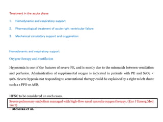 Treatment in the acute phase
1. Hemodynamic and respiratory support
2. Pharmacological treatment of acute right ventricular failure
3. Mechanical circulatory support and oxygenation
Hemodynamic and respiratory support
Oxygen therapy and ventilation
Hypoxemia is one of the features of severe PE, and is mostly due to the mismatch between ventilation
and perfusion. Administration of supplemental oxygen is indicated in patients with PE and SaO2 <
90%. Severe hypoxia not responding to conventional therapy could be explained by a right to left shunt
such a s PFO or ASD.
HFNC to be considered un such cases.
Severe pulmonary embolism managed with high-flow nasal cannula oxygen therapy. (Eur J Emerg Med
2017)
– Messika et al.
 