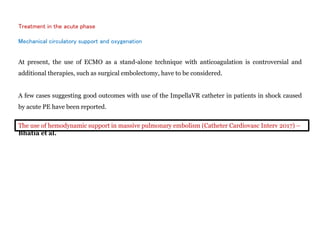 Treatment in the acute phase
Mechanical circulatory support and oxygenation
At present, the use of ECMO as a stand-alone technique with anticoagulation is controversial and
additional therapies, such as surgical embolectomy, have to be considered.
A few cases suggesting good outcomes with use of the ImpellaVR catheter in patients in shock caused
by acute PE have been reported.
The use of hemodynamic support in massive pulmonary embolism (Catheter Cardiovasc Interv 2017) –
Bhatia et al.
 