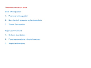 Treatment in the acute phase
Initial anticoagulation
1. Parenteral anticoagulation
2. Non-vitamin K antagonist oral anticoagulants
3. Vitamin K antagonists
Reperfusion treatment
1. Systemic thrombolysis
2. Percutaneous catheter-directed treatment
3. Surgical embolectomy
 