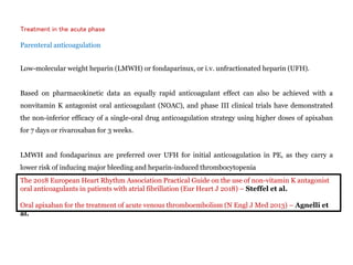 Treatment in the acute phase
Parenteral anticoagulation
Low-molecular weight heparin (LMWH) or fondaparinux, or i.v. unfractionated heparin (UFH).
Based on pharmacokinetic data an equally rapid anticoagulant effect can also be achieved with a
nonvitamin K antagonist oral anticoagulant (NOAC), and phase III clinical trials have demonstrated
the non-inferior efficacy of a single-oral drug anticoagulation strategy using higher doses of apixaban
for 7 days or rivaroxaban for 3 weeks.
LMWH and fondaparinux are preferred over UFH for initial anticoagulation in PE, as they carry a
lower risk of inducing major bleeding and heparin-induced thrombocytopenia
The 2018 European Heart Rhythm Association Practical Guide on the use of non-vitamin K antagonist
oral anticoagulants in patients with atrial fibrillation (Eur Heart J 2018) – Steffel et al.
Oral apixaban for the treatment of acute venous thromboembolism (N Engl J Med 2013) – Agnelli et
al.
 