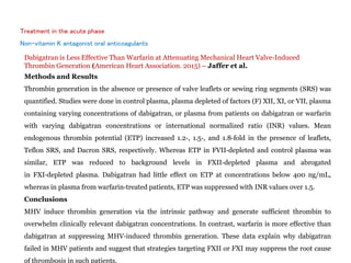 Treatment in the acute phase
Non-vitamin K antagonist oral anticoagulants
Dabigatran is Less Effective Than Warfarin at Attenuating Mechanical Heart Valve‐Induced
Thrombin Generation (American Heart Association. 2015) – Jaffer et al.
Methods and Results
Thrombin generation in the absence or presence of valve leaflets or sewing ring segments (SRS) was
quantified. Studies were done in control plasma, plasma depleted of factors (F) XII, XI, or VII, plasma
containing varying concentrations of dabigatran, or plasma from patients on dabigatran or warfarin
with varying dabigatran concentrations or international normalized ratio (INR) values. Mean
endogenous thrombin potential (ETP) increased 1.2‐, 1.5‐, and 1.8‐fold in the presence of leaflets,
Teflon SRS, and Dacron SRS, respectively. Whereas ETP in FVII‐depleted and control plasma was
similar, ETP was reduced to background levels in FXII‐depleted plasma and abrogated
in FXI‐depleted plasma. Dabigatran had little effect on ETP at concentrations below 400 ng/mL,
whereas in plasma from warfarin‐treated patients, ETP was suppressed with INR values over 1.5.
Conclusions
MHV induce thrombin generation via the intrinsic pathway and generate sufficient thrombin to
overwhelm clinically relevant dabigatran concentrations. In contrast, warfarin is more effective than
dabigatran at suppressing MHV‐induced thrombin generation. These data explain why dabigatran
failed in MHV patients and suggest that strategies targeting FXII or FXI may suppress the root cause
of thrombosis in such patients.
 