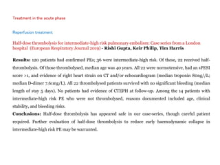 Treatment in the acute phase
Reperfusion treatment
Half-dose thrombolysis for intermediate-high risk pulmonary embolism: Case series from a London
hospital (European Respiratory Journal 2019) - Rishi Gupta, Keir Philip, Tim Harris
Results: 120 patients had confirmed PEs; 36 were intermediate-high risk. Of these, 22 received half-
thrombolysis. Of those thrombolysed, median age was 40 years. All 22 were normotensive, had an sPESI
score >1, and evidence of right heart strain on CT and/or echocardiogram (median troponin 80ng//L;
median D-dimer 7.61mg/L). All 22 thrombolysed patients survived with no significant bleeding (median
length of stay 5 days). No patients had evidence of CTEPH at follow-up. Among the 14 patients with
intermediate-high risk PE who were not thrombolysed, reasons documented included age, clinical
stability, and bleeding risks.
Conclusions: Half-dose thrombolysis has appeared safe in our case-series, though careful patient
required. Further evaluation of half-dose thrombolysis to reduce early haemodynamic collapse in
intermediate-high risk PE may be warranted.
 