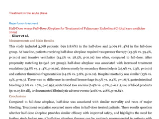 Treatment in the acute phase
Reperfusion treatment
Half-Dose versus Full-Dose Alteplase for Treatment of Pulmonary Embolism (Critical care medicine
2019)
– Kiser et al.
Measurements and Main Results
This study included 3,768 patients: 699 (18.6%) in the half-dose and 3,069 (81.4%) in the full-dose
group. At baseline, patients receiving half-dose alteplase required vasopressor therapy (23.3% vs. 39.4%,
p<0.01) and invasive ventilation (14.3% vs. 28.5%, p<0.01) less often, compared to full-dose. After
propensity matching (n=548 per group), half-dose alteplase was associated with increased treatment
escalation (53.8% vs. 41.4%, p<0.01), driven mostly by secondary thrombolysis (25.9% vs. 7.3%, p<0.01)
and catheter thrombus fragmentation (14.2% vs. 3.8%, p<0.01). Hospital mortality was similar (13% vs.
15%, p=0.3). There was no difference in cerebral hemorrhage (0.5% vs. 0.4%, p=0.67), gastrointestinal
bleeding (1.6% vs. 1.6%, p=0.99), acute blood loss anemia (6.9% vs. 4.6%, p=0.11), use of blood products
(p>0.05 for all), or documented fibrinolytic adverse events (2.6% vs. 2.8%, p=0.82).
Conclusions
Compared to full-dose alteplase, half-dose was associated with similar mortality and rates of major
bleeding. Treatment escalation occurred more often in half-dose treated patients. These results question
whether half-dose alteplase provides similar efficacy with improved safety, and highlights the need for
 
