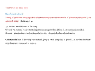 Treatment in the acute phase
Reperfusion treatment
Timing of parenteral anticoagulation after thrombolytics for the treatment of pulmonary embolism (Crit
care med. 2019) – Schwab et al.
170 patients were included in the study
Group 1 - 75 patients received anticoagulation during or within 1 hour of alteplase administration
Group 2 - 95 patients received anticoagulation after 1 hour of alteplase administration
Conclusion: Risk of bleeding was more in group 2 when compared to group 1. In hospital mortality
more in group 2 compared to group 1.
 