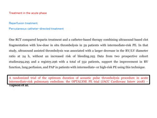 Treatment in the acute phase
Reperfusion treatment
Percutaneous catheter-directed treatment
One RCT compared heparin treatment and a catheter-based therapy combining ultrasound based clot
fragmentation with low-dose in situ thrombolysis in 59 patients with intermediate-risk PE. In that
study, ultrasound assisted thrombolysis was associated with a larger decrease in the RV/LV diameter
ratio at 24 h, without an increased risk of bleeding.293 Data from two prospective cohort
studies294,295 and a registry,296 with a total of 352 patients, support the improvement in RV
function, lung perfusion, and PAP in patients with intermediate- or high-risk PE using this technique.
A randomized trial of the optimum duration of acoustic pulse thrombolysis procedure in acute
intermediate-risk pulmonary embolism: the OPTALYSE PE trial (JACC Cardiovasc Interv 2018) –
Tapson et al.
 