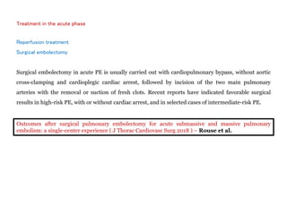 Treatment in the acute phase
Reperfusion treatment
Surgical embolectomy
Surgical embolectomy in acute PE is usually carried out with cardiopulmonary bypass, without aortic
cross-clamping and cardioplegic cardiac arrest, followed by incision of the two main pulmonary
arteries with the removal or suction of fresh clots. Recent reports have indicated favorable surgical
results in high-risk PE, with or without cardiac arrest, and in selected cases of intermediate-risk PE.
Outcomes after surgical pulmonary embolectomy for acute submassive and massive pulmonary
embolism: a single-center experience ( J Thorac Cardiovasc Surg 2018 ) – Rouse et al.
 