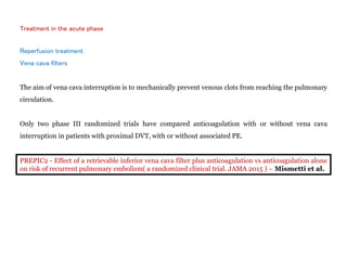 Treatment in the acute phase
Reperfusion treatment
Vena cava filters
The aim of vena cava interruption is to mechanically prevent venous clots from reaching the pulmonary
circulation.
Only two phase III randomized trials have compared anticoagulation with or without vena cava
interruption in patients with proximal DVT, with or without associated PE.
PREPIC2 - Effect of a retrievable inferior vena cava filter plus anticoagulation vs anticoagulation alone
on risk of recurrent pulmonary embolism( a randomized clinical trial. JAMA 2015 ) – Mismetti et al.
 