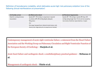 Definition of hemodynamic instability, which delineates acute high-risk pulmonary embolism (one of the
following clinical manifestations at presentation)
Contemporary management of acute right ventricular failure: a statement from the Heart Failure
Association and the Working Group on Pulmonary Circulation and Right Ventricular Function of
the European Society of Cardiology – Harjola et al.
Acute heart failure and cardiogenic shock: a multidisciplinary practical guidance – Mebazaa et
al.
Management of cardiogenic shock – Thiele et al.
 