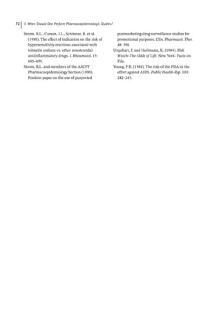 5 When Should One Perform Pharmacoepidemiologic Studies?
72
Strom, B.L., Carson, J.L., Schinnar, R. et al.
(1988). The effect of indication on the risk of
hyper­­
sensitivity reactions associated with
tolmetin sodium vs. other nonsteroidal
anti­­
inflammatory drugs. J. Rheumatol. 15:
695–699.
Strom, B.L. and members of the ASCPT
Pharmacoepidemiology Section (1990).
Position paper on the use of purported
postmarketing drug surveillance studies for
promotional purposes. Clin. Pharmacol. Ther.
48: 598.
Urquhart, J. and Heilmann, K. (1984). Risk
Watch–The Odds of Life. New York: Facts on
File.
Young, F.E. (1988). The role of the FDA in the
effort against AIDS. Public Health Rep. 103:
242–245.
 