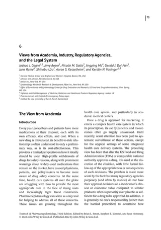 73
Textbook of Pharmacoepidemiology, Third Edition. Edited by Brian L. Strom, Stephen E. Kimmel, and Sean Hennessy.
© 2022 John Wiley  Sons Ltd. Published 2022 by John Wiley  Sons Ltd.
­
The View from Academia
Introduction
Every year prescribers and patients have more
medications at their disposal, each with its
own efficacy, side effects, and cost. When a
new drug is introduced, its benefit-­
to-­
risk rela-
tionship is often understood in only a prelimi-
nary way, as is its cost-­
effectiveness. This
provides a limited perspective on how it ideally
should be used. High-­
profile withdrawals of
drugs for safety reasons, along with prominent
warnings about widely-­
used medications that
remain on the market, have caused physicians,
patients, and policymakers to become more
aware of drug safety concerns. At the same
time, health care systems all over the globe
are struggling with how to provide the most
appropriate care in the face of rising costs
and increasingly tight fiscal constraints.
Pharmacoepidemiology can serve as a key tool
for helping to address all of these concerns.
These issues are growing throughout the
health care system, and particularly in aca-
demic medical centers.
Once a drug is approved for marketing, it
enters a complex health care system in which
its prescription, its use by patients, and its out-
comes often go largely unassessed. Until
recently, scant attention has been paid to sys-
tematic surveillance of these actions, except
for the atypical settings of some integrated
health care delivery systems. The prevailing
view has been that after the US Food and Drug
Administration (FDA) or comparable national
authority approves a drug, it is used at the dis-
cretion of the clinician, with little formal fol-
low-­
up of the appropriateness or consequences
of such decisions. The problem is made more
acute by the fact that many regulatory agencies
purposely (and often by statute) do not base
their approval decisions on a medication’s clin-
ical or economic value compared to similar
products; often superiority over placebo is suf-
ficient for a drug to be approved. In addition, it
is generally no one’s responsibility (other than
the harried prescriber) to determine how
6
Views from Academia, Industry, Regulatory Agencies,
and the Legal System
Joshua J. Gagne1,2
, Jerry Avorn1
, Nicolle M. Gatto3
, Jingping Mo4
, Gerald J. Dal Pan5
,
June Raine6
, Shinobu Uzu7
, Aaron S. Kesselheim1
, and Kerstin N. Vokinger  
1,8
1
Harvard Medical School and Brigham and Women’s Hospital, Boston, MA, USA
2
Johnson and Johnson, New Brunswick, NJ, USA
3
Aetion Inc., New York, NY, USA
4
Epidemiology, Worldwide Research  Development, Pfizer Inc., New York, NY, USA
5
Office of Surveillance and Epidemiology, Center for Drug Evaluation and Research, US Food and Drug Administration, Silver Spring,
MD, USA
6
Vigilance and Risk Management of Medicine, Medicines and Healthcare Products Regulatory Agency, London, UK
7
Pharmaceuticals and Medical Devices Agency, Tokyo, Japan
8
Institute for Law University of Zurich, Zurich, Switzerland
 