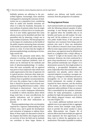 6 Views from Academia, Industry, Regulatory Agencies, and the Legal System
74
­
faithfully patients are adhering to the pre-
scribed regimen. Increasingly, more attention
is being paid to assessing the outcomes of med-
ication use on a population level, considering
what its useful and harmful outcomes are
when it is taken by hundreds, thousands, or
even millions of patients rather than by single
individuals in a clinical trial or in routine prac-
tice. It is now widely appreciated that some
adverse events can be identified and their risk
quantified only by observing a drug’s use in
large numbers of patients. The best perspective
on the impact of a medication on the health of
the public requires measuring those outcomes
in the health care system itself, rather than one
person at a time. It is here that the insights of
pharmacoepidemiology are playing an increas-
ingly central role.
Driven by the pressures noted above, this
situation is evolving, with growing apprecia-
tion of several important problems, each of
which can be informed by the methods and
tools of pharmacoepidemiology: (i) medica-
tions that seem acceptably safe on approval
may prove to have important risks which were
under-­
appreciated at the time of approval; (ii)
in typical practice, clinicians often make pre-
scribing decisions that do not reflect the best
evidence-­
base or guideline recommendations;
(iii) even this evidence base is often thinner
than it should be because head-­
to-­
head com-
parisons of drug effectiveness or safety – either
trial-­
based or observational – have not been
done; (iv) as a result, inadequate information
is available to inform decisions about which
drugs work best, or most cost-­
effectively, for
specific indications; and (v) patients fre-
quently fail to take their medications as
directed.
Pharmacoepidemiology is the core discipline
required for a rigorous understanding of each
of these areas, and to guide the development
and evaluation of programs to address them.
Many of these topics are discussed in detail in
the chapters that follow; this chapter provides
an overview of how the field and its methods
can contribute to these larger themes in
­
medical care delivery and health services
research, from the perspective of academia.
The Drug Approval Process
Each national health care system must grapple
with the following inherent paradox of phar-
macology: A new therapy must be evaluated
for approval when the available data on its
benefits and harms are still modest. Yet wait-
ing until “all the evidence is in” can pose its
own public health threat, if this prevents an
important new treatment from being used by
patients who need it. Since any medication
that is effective is bound to have some adverse
effect in some organ system in some patients at
some doses, any approval must by definition be
based on a judgment that a drug’s efficacy is
“worth it” in light of the known risks of the
treatment. However, the trials conducted by a
given drug manufacturer to win approval are
often powered statistically (see Chapter 3) to
demonstrate success for that single product in
achieving a pre-­
specified therapeutic end-
point. Especially when this is demonstration of
superiority over placebo, and/or when the
required endpoint is reaching a surrogate out-
come (e.g. a change in a laboratory test such as
hemoglobin A1c or low density lipoprotein
[LDL] cholesterol), the number of subjects
required for these exercises, and the duration
of the studies, are often inadequate to reveal
important safety problems if they are present.
This is exacerbated by the extensive exclusion
criteria for study participation, a particular
problem for high-­
risk populations such as the
frail elderly, pregnant women, and children
(see also Chapter 23).
As a result, additional methods need to be
applied even to pre-­
approval data to aggregate
adverse events from multiple study popula-
tions to provide the power needed to assess
safety. Meta-­
analysis (see Chapter 20) of
adverse effects data from multiple pre-­
approval
trials represents the first opportunity to use
these tools to inform the appropriate use of
medications. This makes it possible to combine
 
