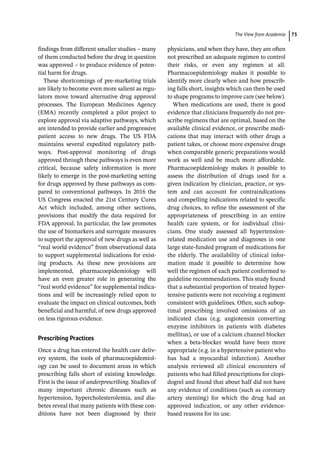 ­The View from Academi ﻿ 75
findings from different smaller studies – many
of them conducted before the drug in question
was approved – to produce evidence of poten-
tial harm for drugs.
These shortcomings of pre-­
marketing trials
are likely to become even more salient as regu-
lators move toward alternative drug approval
processes. The European Medicines Agency
(EMA) recently completed a pilot project to
explore approval via adaptive pathways, which
are intended to provide earlier and progressive
patient access to new drugs. The US FDA
maintains several expedited regulatory path-
ways. Post-­
approval monitoring of drugs
approved through these pathways is even more
critical, because safety information is more
likely to emerge in the post-­
marketing setting
for drugs approved by these pathways as com-
pared to conventional pathways. In 2016 the
US Congress enacted the 21st Century Cures
Act which included, among other sections,
provisions that modify the data required for
FDA approval. In particular, the law promotes
the use of biomarkers and surrogate measures
to support the approval of new drugs as well as
“real world evidence” from observational data
to support supplemental indications for exist-
ing products. As these new provisions are
implemented, pharmacoepidemiology will
have an even greater role in generating the
“real world evidence” for supplemental indica-
tions and will be increasingly relied upon to
evaluate the impact on clinical outcomes, both
beneficial and harmful, of new drugs approved
on less rigorous evidence.
Prescribing Practices
Once a drug has entered the health care deliv-
ery system, the tools of pharmacoepidemiol-
ogy can be used to document areas in which
prescribing falls short of existing knowledge.
First is the issue of underprescribing. Studies of
many important chronic diseases such as
hypertension, hypercholesterolemia, and dia-
betes reveal that many patients with these con-
ditions have not been diagnosed by their
physicians, and when they have, they are often
not prescribed an adequate regimen to control
their risks, or even any regimen at all.
Pharmacoepidemiology makes it possible to
identify more clearly when and how prescrib-
ing falls short, insights which can then be used
to shape programs to improve care (see below).
When medications are used, there is good
evidence that clinicians frequently do not pre-
scribe regimens that are optimal, based on the
available clinical evidence, or prescribe medi-
cations that may interact with other drugs a
patient takes, or choose more expensive drugs
when comparable generic preparations would
work as well and be much more affordable.
Pharmacoepidemiology makes it possible to
assess the distribution of drugs used for a
given indication by clinician, practice, or sys-
tem and can account for contraindications
and compelling indications related to specific
drug choices, to refine the assessment of the
appropriateness of prescribing in an entire
health care system, or for individual clini-
cians. One study assessed all hypertension-­
related medication use and diagnoses in one
large state-­
funded program of medications for
the elderly. The availability of clinical infor-
mation made it possible to determine how
well the regimen of each patient conformed to
guideline recommendations. This study found
that a substantial proportion of treated hyper-
tensive patients were not receiving a regiment
consistent with guidelines. Often, such subop-
timal prescribing involved omissions of an
indicated class (e.g. angiotensin converting
enzyme inhibitors in patients with diabetes
mellitus), or use of a calcium channel blocker
when a beta-­
blocker would have been more
appropriate (e.g. in a hypertensive patient who
has had a myocardial infarction). Another
analysis reviewed all clinical encounters of
patients who had filled prescriptions for clopi-
dogrel and found that about half did not have
any evidence of conditions (such as coronary
artery stenting) for which the drug had an
approved indication, or any other evidence-­
based reasons for its use.
 