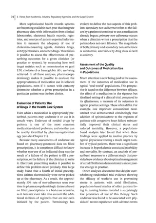 6 Views from Academia, Industry, Regulatory Agencies, and the Legal System
76
More sophisticated health records systems
are becoming available each year that integrate
pharmacy data with information from clinical
laboratories, electronic health records, regis-
tries, and sources of patient-­
reported informa-
tion to measure the adequacy of use of
cholesterol-­
lowering agents, diabetes drugs,
antihypertensives, and other drugs. This makes
it possible to assess the effectiveness of pre-
scribing outcomes for a given clinician (or
practice or system), by measuring how well
target metrics such as normotension or goal
LDL cholesterol or hemoglobin A1c are being
achieved. In all these analyses, pharmacoepi-
demiology makes it possible to evaluate the
appropriateness of medication use in selected
populations, even if it cannot with certainty
determine whether a given prescription in a
particular patient was the best choice.
Evaluation of Patients’ Use
of Drugs in the Health Care System
Even when a medication is appropriately pre-
scribed, patients may underuse it or use it in
unsafe ways. Underuse of needed drugs by
patients is one of the most common
medication-­
related problems, and one that can
be readily identified by pharmacoepidemiol-
ogy (see also Chapter 21).
Because many assessments of underuse are
based on pharmacy-­
generated data on filled
prescriptions, it is sometimes difficult to know
whether non-­
use of an indicated drug was the
result of a failure of the patient to fill a pre-
scription, or the failure of the clinician to write
it. Electronic prescribing makes it possible to
define this problem more precisely. One large
study found that a fourth of initial prescrip-
tions written electronically were never picked
up at the pharmacy. As a result, the approxi-
mately 50% rate of non-­
adherence seen over
time in pharmacoepidemiologic datasets based
on filled prescriptions is a best-­
case scenario,
as it does not even take into account the addi-
tional millions of regimens that are not even
initiated by the patient. Terminology has
evolved to define the two aspects of this prob-
lem: secondary non-­
adherence refers to the fail-
ure by a patient to continue to use a medication
already begun; primary non-­
adherence occurs
when a clinician writes a prescription that the
patient does not even fill once. The magnitude
of both primary and secondary non-­
adherence
is substantial, and varies by drug class as well
as country.
Assessment of the Quality
and Outcomes of Medication Use
in Populations
Much attention is now being paid to the assess-
ment of the outcomes of medication use in
typical “real-­
world” populations. This perspec-
tive is based on the difference between efficacy,
the effect of a medication in the rigorous but
idealized setting of a clinical trial, compared to
its effectiveness, a measure of its outcomes in
typical practice settings. These often differ. For
example, one important conventional rand-
omized trial demonstrated convincingly that
addition of spironolactone to the regimen of
patients with congestive heart failure substan-
tially improved their clinical status and
reduced mortality. However, a population-­
based analysis later found that when these
findings were applied in routine practice by
typical physicians treating a much larger num-
ber of typical patients, there was a significant
increase in hyperkalemia-­
associated morbidity
and mortality. By contrast, an analysis of pre-
scribers’ response to a different study that pro-
vidednewevidenceaboutoptimalmanagement
of atrial fibrillation demonstrated a more posi-
tive change in practice.
Other analyses document that despite over-
whelming randomized trial evidence showing
the efficacy of warfarin use in preventing
stroke in patients with atrial fibrillation,
population-­
based studies of older patients liv-
ing in nursing homes revealed a surprisingly
low prevalence of use of this therapy. Such
underuse was found to be associated with phy-
sicians’ recent experience with adverse events
 
