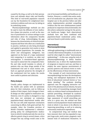 ­The View from Academi ﻿ 77
caused by the drug, as well as by their percep-
tions and attitudes about risks and benefits.
This kind of real-­
world population research
can lay the foundation for enlightened inter-
ventions to address such non-­
use, by taking on
its underlying causes.
Pharmacoepidemiologic methods can also
be used to track the diffusion of new medica-
tion classes into practice, as well as the reac-
tion of practitioners in various settings to new
information about the comparative benefits
and risks of drug. Acknowledging the gap
between the characteristics of clinical trial par-
ticipants and those who often use a medication
in practice, methods are also being developed
and applied to generalize trial results to more
typical patient populations. For example, the
newer oral anticoagulant, dabigatran, was
approved on the basis of a large randomized
trial comparing it to warfarin, an older oral
anticoagulant. A simulation-­
based approach
was used to assess how the comparative bene-
fits and risks would translate to cohorts of
patients who use these drugs outside of the
randomized trial and in usual routine care.
Such an approach preserves the strengths of
the randomized trial but makes the results
more useful to patients and clinicians.
Policy Analysis
Usually, policy changes are implemented in
the health care system with no systematic
plans for their evaluation, and no follow-­
up
studies of their impact. Such changes in bene-
fit design are often applied to medication use.
However, even if a policy is changed in a way
that does not anticipate an evaluation,
population-­
based observational studies after
the fact can still yield important conclusions
concerning its effects, both good and bad. For
example, when the Canadian province of
British Columbia implemented a reference-­
pricing policy for antihypertensive medica-
tions in which it reimbursed only the cost of an
effective generic drug in several classes, critics
charged that any savings would come at the
cost of increased morbidity and healthcare uti-
lization. However, a careful time-­
series analy-
sis of all medication use, physician visits, and
hospital care in the province before and after
policy implementation provided compelling
evidence that the new reimbursement system
produced no important clinical downsides, but
did achieve substantial savings for the provin-
cial health-­
care budget. Such observational
methods have also been combined with
population-­
based randomized policy trials,
and were found to yield similar results.
Interventional
Pharmacoepidemiology
Although epidemiology is traditionally seen as
a merely observational discipline, it can also be
used for what might be called “interventional
epidemiology” – in this case, using the tools of
pharmacoepidemiology to define baseline
medication use, to direct the implementation
of programs to improve such use, and then to
employ the same rigorous ascertainment of
practice patterns and clinical events to evalu-
ate the effectiveness of those interventions.
One example of such interventional phar-
macoepidemiology has been the development,
testing, and widespread deployment of the
form of educational outreach known as “aca-
demic detailing.” The academic detailing
approach uses the engaging interactive out-
reach of the pharmaceutical industry, but puts
in the service of transmitting messages based
solely on evidence-­
based recommendations of
optimal prescribing, developed by academic
physicians. Building on pharmacoepidemio-
logic assessment of overall prescribing pat-
terns in a given area, the method was then
tested in several population-­
based randomized
trials in which it was shown to be effective in
improving prescribing, as well as in reducing
unnecessary medication expenditures.
As computerized drug and medical data
have matured, their role has expanded to sup-
port large-­
scale, multi-­
center, pragmatic rand-
omized trials of medications themselves. In
 