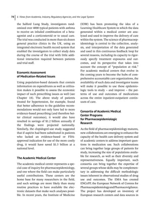 6 Views from Academia, Industry, Regulatory Agencies, and the Legal System
78
the Salford Lung Study, investigators rand-
omized over 4000 typical patients with asthma
to receive an inhaled combination of a beta-­
agonist and a corticosteroid or to usual care.
The trial was conducted in more than six dozen
general practice clinics in the UK, using an
integrated electronic health record system that
enabled the investigators to collect study data
during the course of the trial with little addi-
tional interaction required between patients
and trial staff.
Economic Assessment
of Medication-­
Related Issues
Using population-­
based datasets that contain
information on expenditures as well as utiliza-
tion makes it possible to assess the economic
impact of such prescribing issues as well (see
Chapter 18). The above study of patients
treated for hypertension, for example, found
that better adherence to the guideline recom-
mendations would not only have led to more
evidence-­
based prescribing (and therefore bet-
ter clinical outcomes), it would also have
resulted in savings of $1.2 billion annually if
the findings were projected nationally.
Similarly, the clopidogrel-­
use study suggested
that if aspirin had been substituted in patients
who lacked an evidence-­
based or FDA-­
approved indication for use of the more costly
drug, it would have saved $1.5 billion at a
national level.
The Academic Medical Center
The academic medical center represents a spe-
cial case of inquiry for pharmacoepidemiology,
and one where the field can make particularly
useful contributions. These centers are the
home base for many researchers in the field,
and such settings are more likely than many
routine practices to have available the elec-
tronic datasets that make such analyses possi-
ble. In recent years, the Institute of Medicine
(IOM) has been promoting the idea of a
Learning Healthcare System in which the data
generated within a medical center are ana-
lyzed and used to improve the delivery of care
within the system. The science of pharmacoep-
idemiology is central to the collection, analy-
sis, and interpretation of the data generated
and used in this continuous feedback loop for
several reasons, including its capacity to rigor-
ously specify treatment exposures and out-
comes, and its perspective that takes into
account the concept of “population at risk.”
For academic medical centers that evolve in
the coming years to become the hubs of com-
prehensive accountable care organizations, the
availability of such data and investigator teams
will make it possible to use these epidemio-
logic tools to study – and improve – the pat-
terns of use and outcomes of medications
across the entire inpatient-­
outpatient contin-
uum of care.
Consortia of Academic Medical
Center Programs
for Pharmacoepidemiologic
Research
As the field of pharmacoepidemiology matures,
new collaborations are emerging to enhance the
capacity of the health care delivery system and
of academic centers to address important ques-
tions in medication use. Such collaborations
can bring together large groups of patients for
study, increasing the size of populations availa-
ble for research, as well as their diversity and
representativeness. Equally important, such
consortia can bring together the expertise of
several groups whose skills may be complemen-
tary in addressing the difficult methodologic
issues inherent in observational studies of drug
use and outcomes. The EMA has created
ENCePP, the European Network of Centres for
PharmacoepidemiologyandPharmacovigilance.
The project has developed an inventory of
European research centers and data sources in
 