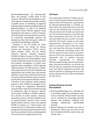 ­The View from Academi ﻿ 79
pharmacoepidemiology and pharmacovigi-
lance, and provides a public index of such
resources. ENCePP has also developed an elec-
tronic register of studies that provides a publicly
accessible means of identifying all registered
ongoing projects in pharmacoepidemiology and
pharmacovigilance. In order to be registered
and receive formal ENCePP approval, study
investigators must agree to a Code of Conduct,
which sets forth a set of principles for such stud-
ies concerning methodologic practices and
transparency; they must also agree to adhere to
a checklist of methodologic standards.
Examples in the US include the FDA’s
Sentinel system, the Centers for Disease
Control and Prevention’s (CDC’s) Vaccine
Safety Datalink (VSD), and the Patient-­
Centered Outcome Research Institute’s
(PCORI) PCORnet. Sentinel is FDA’s national
monitoring system that brings together a large
number of electronic health care data providers
and academic investigators to conduct post-­
approval safety surveillance of FDA-­
regulated
medical products. The VSD, which is a collabo-
rative project between the CDC and health care
organizations that provide data and scientific
expertise, is a precursor to Sentinel that focuses
on vaccine safety surveillance, such as monitor-
ing the safety of the seasonal influenza vaccine.
A product of the healthcare reform program
enacted in 2010, PCORI was designed to pro-
vide funding for comparative effectiveness
research (CER), which was to include the study
of medications, often by means of observa-
tional studies. PCORnet is PCORI’s collabora-
tive network of health systems, clinicians,
researchers, patients, and data intended to fos-
ter patient-­
centered research across various
health systems. However, those who expected
PCORI to function as a CER resource that
would fund trial or observational studies com-
paring relevant treatment options head-­
to-­
head
have been surprised at what a small proportion
of its activities have supported such work.
The Future
The continuing evolution of health care sys-
tems in both the industrialized and the devel-
oping worlds will bring about a growing role
for pharmacoepidemiology in multiple set-
tings. Many new medications have novel effi-
cacy but also daunting risks of toxicity, and
often enormous costs. Health care systems all
over the world face pressures to provide only
those interventions that have the best effi-
cacy and safety, but also at a price. To accom-
plish this will require relying on more than
manufacturers’ assessments of the utility,
safety, or economic value of their own prod-
ucts, and more than clinicians’ received wis-
dom or traditional prescribing habits. Nor
will the interest of some insurers in promot-
ing use of the most inexpensive medications
necessarily lead to optimal outcomes
­
clinically, economically, or ethically.
Pharmacoepidemiology (and its related disci-
pline, pharmacoeconomics) can provide the
tools for rigorous assessment of the good and
harm that specific medications provide, and
hold the promise of applying science to ther-
apeutic decisions that are still too dominated
by other forces.
Summary Points for the View
from Academia
●
● Pharmacoepidemiology has a growing role
in providing insights into therapeutic deci-
sions as routinely collected health care data
can be analyzed by increasingly powerful
software and hardware, combined with
emerging sophisticated epidemiologic
methods.
●
● Beyond defining the benefits and risks of
therapeutics, these tools can point to how
best to maximize benefits, reduce risks, and
contain costs.
 