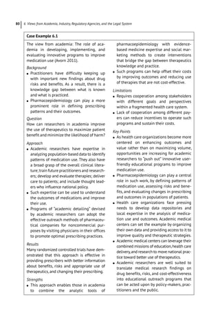 6 Views from Academia, Industry, Regulatory Agencies, and the Legal System
80
Case Example 6.1  
The view from academia: The role of aca-
demia in developing, implementing, and
evaluating innovative programs to improve
medication use (Avorn 2011).
Background
●
● Practitioners have difficulty keeping up
with important new findings about drug
risks and benefits. As a result, there is a
knowledge gap between what is known
and what is practiced.
●
● Pharmacoepidemiology can play a more
prominent role in defining prescribing
patterns and their outcomes.
Question
How can researchers in academia improve
the use of therapeutics to maximize patient
benefit and minimize the likelihood of harm?
Approach
●
● Academic researchers have expertise in
analyzing population-­
based data to identify
patterns of medication use. They also have
a broad grasp of the overall clinical litera-
ture; train future practitioners and research-
ers; develop and evaluate therapies; deliver
care to patients; and include thought lead-
ers who influence national policy.
●
● Such expertise can be used to understand
the outcomes of medications and improve
their use.
●
● Programs of “academic detailing” devised
by academic researchers can adopt the
effective outreach methods of pharmaceu-
tical companies for noncommercial pur-
poses by visiting physicians in their offices
to promote optimal prescribing practices.
Results
Many randomized controlled trials have dem-
onstrated that this approach is effective in
providing prescribers with better information
about benefits, risks and appropriate use of
therapeutics, and changing their prescribing.
Strengths
●
● This approach enables those in academia
to combine the analytic tools of
­
pharmacoepidemiology with evidence-­
based medicine expertise and social mar-
keting methods to create interventions
that bridge the gap between therapeutics
knowledge and practice.
●
● Such programs can help offset their costs
by improving outcomes and reducing use
of therapies that are not cost-­
effective.
Limitations
●
● Requires cooperation among stakeholders
with different goals and perspectives
within a fragmented health care system.
●
● Lack of cooperation among different pay-
ers can reduce incentives to operate such
programs and sustain their costs.
Key Points
●
● As health care organizations become more
centered on enhancing outcomes and
value rather than on maximizing volume,
opportunities are increasing for academic
researchers to “push out” innovative user-­
friendly educational programs to improve
medication use.
●
● Pharmacoepidemiology can play a central
role in such work, by defining patterns of
medication use, assessing risks and bene-
fits, and evaluating changes in prescribing
and outcomes in populations of patients.
●
● Health care organizations face pressing
needs to develop data repositories and
local expertise in the analysis of medica-
tion use and outcomes. Academic medical
centers can set the example by organizing
their own data and providing access to it to
improve quality and therapeutic strategies.
●
● Academic medical centers can leverage their
combined missions of education,health care
delivery,and research to move national prac-
tice toward better use of therapeutics.
●
● Academic researchers are well suited to
translate medical research findings on
drug benefits, risks, and cost-­
effectiveness
into educational outreach programs that
can be acted upon by policy-­
makers, prac-
titioners and the public.
 