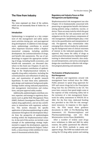 ­The View from Industr ﻿ 81
­
The View from Industry
Note
The views expressed are those of the authors,
which are not necessarily those of Aetion Inc. or
Pfizer Inc.
Introduction
Epidemiology is recognized as a key compo-
nent of risk management and safety assess-
ment activities during pre-­and post-­
approval
drug development. In addition to risk manage-
ment, epidemiology contributes to several
other important functions within a biophar-
maceutical company, including portfolio
development, the commercialization of drugs,
and benefit–risk assessments. The use of epi-
demiology to support the appropriate market-
ing of drugs, including health economics, and
benefit–risk assessment, are discussed else-
where in this book (see Chapters 18 and 23).
The most consistent contribution of epidemi-
ology in the biopharmaceutical industry is
arguably drug safety evaluation, including the
contextualization and refinement of safety sig-
nals, and examination of specific research
hypotheses. To meet these aims, epidemiolo-
gists design and implement background epide-
miology studies among indicated populations,
risk management interventions and evalua-
tions, and post-­
approval safety studies.
Additionally, epidemiologists contribute con-
tent, expertise, and strategy to regulatory docu-
ments such as global Risk Management Plans
(RMP), Pediatric Investigation Plans (PIP), and
orphan drug applications, and are key contrib-
utors in interactions with regulatory authori-
ties. This section discusses the specific
application of pharmacoepidemiology to safety
assessment throughout the development lifecy-
cle from the perspective of epidemiologists
working within the biopharmaceutical indus-
try. At the end of this section, we include a case
example of the epidemiology strategy imple-
mented to support the development, approval,
and post-­
approval activities for Xeljanz®
(tofaci-
tinib), a Janus kinase (JAK) inhibitor for treat-
ment of rheumatoid arthritis (RA).
Regulatory and Industry Focus on Risk
Management and Epidemiology
Biopharmaceutical risk management (see also
Chapter 23) is fundamentally concerned with
preserving an appropriate benefit–risk balance
among patients using a medicine, vaccine, or
device. There are many tools by which this goal
can be achieved, but risk assessment and risk
mitigation are the two primary components of
risk management. Epidemiologists play a vital
role in the quantification and interpretation of
risk. Pre-­
approval, they contextualize risks
emerging from clinical studies by understand-
ing the background rates of clinical outcomes
of interest in the indicated population. Post-­
approval, they assess the safety of drugs as
usedinactualclinicalpractice.Epidemiologists’
training in observational research, data analy-
sis and interpretation, and survey and program
design also contributes to effective risk mitiga-
tion program planning and assessment.
The Evolution of Biopharmaceutical
Risk Management
The guidance and regulations around risk
management have evolved since the 1990s.
Public pressure to speed drug approvals for
HIV and cancer drugs led to the Prescription
Drug User Fee Act (PDUFA) in the US. Ten
years later, concern that speed might come at
the expense of fully evaluating safety led to
the inclusion of a risk management frame-
work for safety assessment in PDUFA III in
2002. For the first time, dedicated funding
was provided to the FDA for risk manage-
ment resources. In response to this regula-
tion, the FDA issued three guidance
documents in 2005: (i) Pre-­
Marketing Risk
Assessment, (ii) Pharmacovigilance and
Pharmacoepidemiology, and (iii) Risk
Minimization Action Plans (RiskMAPs).
After a number of widely used drugs
were withdrawn in 2004 and 2005 for safety
reasons, the public questioned the effective-
ness of the FDA’s methods to assess and
approve drugs. The IOM was tasked with eval-
uating the US drug safety system and making
 