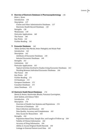 Contents ix
8 Overview of Electronic Databases in Pharmacoepidemiology 136
Brian L. Strom
­
Introduction 136
­
Description 137
Claims and Other Administrative Databases 137
Electronic Health Record Databases 138
­
Strengths 138
­
Weaknesses 139
­
Particular Applications 140
­
The Future 140
­
Key Points 141
Further Reading 141
9 Encounter Databases 142
Tobias Gerhard, Yola Moride, Anton Pottegård, and Nicole Pratt
­
Introduction 142
­
Description 142
Attributes of Encounter Databases 145
Selected Encounter Databases 149
­
Strengths 161
­
Limitations 162
­
Particular Applications 163
Typical Activities Involved in Studies Using Encounter Databases 163
Deciding Between Individual Encounter Databases 164
­
The Future 166
­
Key Points 167
Further Reading 171
US Databases 172
European Databases 172
Canadian Databases 173
Asian Databases 173
10 Electronic Health Record Databases 174
Daniel B. Horton, Harshvinder Bhullar, Francesca Cunningham,
Janet Sultana, and Gialuca Trifirò
­
Introduction 174
­
Description 174
Overview of Health Care Systems and Populations 174
Overview of Databases 181
Data Collection and Structure 182
Data Quality: Accuracy and Completeness 183
Data Access for Researchers 184
­
Strengths 184
Population-Based Data, Sample Size, and Length of Follow-up 184
Validity of Clinical Information 184
Accuracy of Drug Information 184
Ability to Access Original Health Records 184
Linkage to External Patient-­
Level Data 185
 