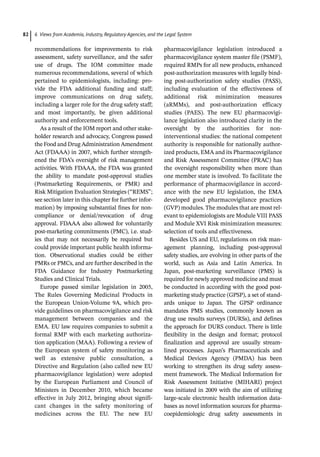 6 Views from Academia, Industry, Regulatory Agencies, and the Legal System
82
­
recommendations for improvements to risk
assessment, safety surveillance, and the safer
use of drugs. The IOM committee made
numerous recommendations, several of which
pertained to epidemiologists, including: pro-
vide the FDA additional funding and staff;
improve ­
communications on drug safety,
including a larger role for the drug safety staff;
and most importantly, be given additional
authority and enforcement tools.
As a result of the IOM report and other stake-
holder research and advocacy, Congress passed
the Food and Drug Administration Amendment
Act (FDAAA) in 2007, which further strength-
ened the FDA’s oversight of risk management
activities. With FDAAA, the FDA was granted
the ability to mandate post-­
approval studies
(Postmarketing Requirements, or PMR) and
Risk Mitigation Evaluation Strategies (“REMS”;
see section later in this chapter for further infor-
mation) by imposing substantial fines for non-
compliance or denial/revocation of drug
approval. FDAAA also allowed for voluntarily
post-­
marketing commitments (PMC), i.e. stud-
ies that may not necessarily be required but
could provide important public health informa-
tion. Observational studies could be either
PMRs or PMCs, and are further described in the
FDA Guidance for Industry Postmarketing
Studies and Clinical Trials.
Europe passed similar legislation in 2005,
The Rules Governing Medicinal Products in
the European Union-­
Volume 9A, which pro-
vide guidelines on pharmacovigilance and risk
management between companies and the
EMA. EU law requires companies to submit a
formal RMP with each marketing authoriza-
tion application (MAA). Following a review of
the European system of safety monitoring as
well as extensive public consultation, a
Directive and Regulation (also called new EU
pharmacovigilance legislation) were adopted
by the European Parliament and Council of
Ministers in December 2010, which became
effective in July 2012, bringing about signifi-
cant changes in the safety monitoring of
medicines across the EU. The new EU
­
pharmacovigilance legislation introduced a
pharmacovigilance system master file (PSMF),
required RMPs for all new products, enhanced
post-­
authorization measures with legally bind-
ing post-­
authorization safety studies (PASS),
including evaluation of the effectiveness of
additional risk minimization measures
(aRMMs), and post-­
authorization efficacy
studies (PAES). The new EU pharmacovigi-
lance legislation also introduced clarity in the
oversight by the authorities for non-­
interventional studies: the national competent
authority is responsible for nationally author-
ized products, EMA and its Pharmacovigilance
and Risk Assessment Committee (PRAC) has
the oversight responsibility when more than
one member state is involved. To facilitate the
performance of pharmacovigilance in accord-
ance with the new EU legislation, the EMA
developed good pharmacovigilance practices
(GVP) modules. The modules that are most rel-
evant to epidemiologists are Module VIII PASS
and Module XVI Risk minimization measures:
selection of tools and effectiveness.
Besides US and EU, regulations on risk man-
agement planning, including post-­
approval
safety studies, are evolving in other parts of the
world, such as Asia and Latin America. In
Japan, post-­
marketing surveillance (PMS) is
required for newly approved medicine and must
be conducted in according with the good post-­
marketing study practice (GPSP), a set of stand-
ards unique to Japan. The GPSP ordinance
mandates PMS studies, commonly known as
drug use results surveys (DURSs), and defines
the approach for DURS conduct. There is little
flexibility in the design and format; protocol
finalization and approval are usually stream-
lined processes. Japan’s Pharmaceuticals and
Medical Devices Agency (PMDA) has been
working to strengthen its drug safety assess-
ment framework. The Medical Information for
Risk Assessment Initiative (MIHARI) project
was initiated in 2009 with the aim of utilizing
large-­
scale electronic health information data-
bases as novel information sources for pharma-
coepidemiologic drug safety assessments in
 