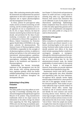 ­The View from Industr ﻿ 83
Japan. After conducting extensive pilot studies,
the framework was implemented into practical
applications in 2014 and is expected to play an
important role in Japan’s pharmacovigilance
and risk management in the future.
In China, policies for post-­
approval safety
studies, known as intensive monitoring, are still
evolving, and the available guidance and over-
all approach are not as comprehensive as in
the US, EU, or Japan. However, the basis for
intensive monitoring has evolved over the past
decade, and provisions for the ideas of post-­
marketing re-­
evaluation and re-­
registration
are delineated in China’s FDA regulations. In
Mexico, Federal Commission for Protection
against Health Risks (COFEPRIS) is the regu-
latory authority for pharmaceuticals. The
National Center of Pharmacovigilance within
COFEPRIS is responsible for the oversight of
all pharmacovigilance activities, in addition to
setting local policies in line with national and
international pharmacovigilance guidelines.
The main standard guideline governing phar-
macovigilance, including PMS studies, in
Mexico is the Installation and Operation of
Pharmacovigilance.
Epidemiology has become increasingly
important to risk management over the last
three decades with evolving pharmacovigi-
lance regulation globally, which has further
solidified epidemiology’s role in informing the
benefit–risk of medicines throughout the
development lifecycle.
Epidemiology in Drug Safety
Evaluation
Background
The safety profile of any drug reflects an evolv-
ing body of knowledge extending from pre-­
clinicalinvestigationsthroughthepost-­
approval
lifecycle of the product. Drug manufacturers
traditionally relied on two major sources for
information on the safety of drugs: the clinical
trials supporting the New Drug Application
(NDA) and, once the drug was marketed, spon-
taneous reports received throughout the world
(see Chapter 7). Clinical trials and spontaneous
reports are useful and have a unique place in
assessing drug safety (e.g. signal detection).
However, both sources have limitations that
can be addressed, in part, by the proper use of
observational epidemiology. Epidemiologic
studies complement these two sources of data
to refine the safety signals they generate and to
provide a more comprehensive and pragmatic
picture of the safety profile of a drug as it is
used in clinical practice.
Contributions of Pre-­
approval
Epidemiology
Before evaluation of a potential medicine can
begin, extensive pre-­
clinical research is con-
ducted, involving lengthy in vitro and in vivo
testing. Preclinical safety studies evaluate and
identify potential toxic effects of the drug,
which include assessing whether a medicine is
carcinogenic, mutagenic, or teratogenic.
Although the information generated from pre-­
clinical studies provides guidance on the selec-
tion of a safe starting dose for the first
administration-­
to-­
human study, the limited
predictability of animal studies to the toxicity
of drugs in human is well-­
recognized.
However, these studies can provide important
information about hypothetical drug risks.
Randomized clinical trials (RCTs) provide
abundant high-­
quality data about identified
and hypothetical risks, but have limitations.
Pre-­
approval RCTs typically involve highly
selected subjects followed for a short period of
time and, in the aggregate, include at most a
few thousand patients. These studies are gen-
erally sufficiently large to provide evidence of
a beneficial clinical effect, exclude large
increases in risk of common adverse events,
and identify the most common and acutely
occurring adverse events. However, they are
rarely large enough to detect small differences
in the risk of common adverse events or to reli-
ably estimate the risk of rare events. Using the
“rule of three,” where the sample size needed
is roughly three times the reciprocal of the fre-
quency of the event, at least 300 patients would
 