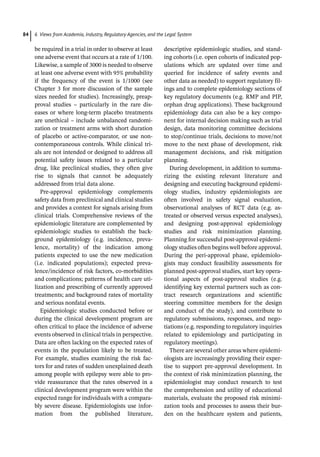 6 Views from Academia, Industry, Regulatory Agencies, and the Legal System
84
be required in a trial in order to observe at least
one adverse event that occurs at a rate of 1/100.
Likewise, a sample of 3000 is needed to observe
at least one adverse event with 95% probability
if the frequency of the event is 1/1000 (see
Chapter 3 for more discussion of the sample
sizes needed for studies). Increasingly, preap-
proval studies – particularly in the rare dis-
eases or where long-­
term placebo treatments
are unethical – include unbalanced randomi-
zation or treatment arms with short duration
of placebo or active-­
comparator, or use non-­
contemporaneous controls. While clinical tri-
als are not intended or designed to address all
potential safety issues related to a particular
drug, like preclinical studies, they often give
rise to signals that cannot be adequately
addressed from trial data alone.
Pre-­
approval epidemiology complements
safety data from preclinical and clinical studies
and provides a context for signals arising from
clinical trials. Comprehensive reviews of the
epidemiologic literature are complemented by
epidemiologic studies to establish the back-
ground epidemiology (e.g. incidence, preva-
lence, mortality) of the indication among
patients expected to use the new medication
(i.e. indicated populations); expected preva-
lence/incidence of risk factors, co-­
morbidities
and complications; patterns of health care uti-
lization and prescribing of currently approved
treatments; and background rates of mortality
and serious nonfatal events.
Epidemiologic studies conducted before or
during the clinical development program are
often critical to place the incidence of adverse
events observed in clinical trials in perspective.
Data are often lacking on the expected rates of
events in the population likely to be treated.
For example, studies examining the risk fac-
tors for and rates of sudden unexplained death
among people with epilepsy were able to pro-
vide reassurance that the rates observed in a
clinical development program were within the
expected range for individuals with a compara-
bly severe disease. Epidemiologists use infor-
mation from the published literature,
descriptive epidemiologic studies, and stand-
ing cohorts (i.e. open cohorts of indicated pop-
ulations which are updated over time and
queried for incidence of safety events and
other data as needed) to support regulatory fil-
ings and to complete epidemiology sections of
key regulatory documents (e.g. RMP and PIP,
orphan drug applications). These background
epidemiology data can also be a key compo-
nent for internal decision making such as trial
design, data monitoring committee decisions
to stop/continue trials, decisions to move/not
move to the next phase of development, risk
management decisions, and risk mitigation
planning.
During development, in addition to summa-
rizing the existing relevant literature and
designing and executing background epidemi-
ology studies, industry epidemiologists are
often involved in safety signal evaluation,
observational analyses of RCT data (e.g. as-­
treated or observed versus expected analyses),
and designing post-­
approval epidemiology
studies and risk minimization planning.
Planning for successful post-­
approval epidemi-
ology studies often begins well before approval.
During the peri-­
approval phase, epidemiolo-
gists may conduct feasibility assessments for
planned post-­
approval studies, start key opera-
tional aspects of post-­
approval studies (e.g.
identifying key external partners such as con-
tract research organizations and scientific
steering committee members for the design
and conduct of the study), and contribute to
regulatory submissions, responses, and nego-
tiations (e.g. responding to regulatory inquiries
related to epidemiology and participating in
regulatory meetings).
There are several other areas where epidemi-
ologists are increasingly providing their exper-
tise to support pre-­
approval development. In
the context of risk minimization planning, the
epidemiologist may conduct research to test
the comprehension and utility of educational
materials, evaluate the proposed risk minimi-
zation tools and processes to assess their bur-
den on the healthcare system and patients,
 