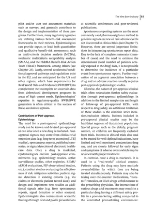 ­The View from Industr ﻿ 85
pilot and/or user test assessment materials
such as surveys, and generally contribute to
the design and implementation of these pro-
grams. Furthermore, many regulatory ­
agencies
are utilizing various benefit–risk assessment
frameworks in their reviews. Epidemiologists
can provide inputs or lead both quantitative
and qualitative benefit-­
risk assessments such
as multi-­
criteria decision analysis (MCDA),
stochastic multicriteria acceptability analysis
(SMAA), and the PhRMA Benefit-­
Risk Action
Team (BRAT) framework, among others (see
Chapter 23). Lastly, several accelerated/condi-
tional approval pathways and regulations exist
in the EU, and are anticipated for the US and
other regions, which have requirements for
Real World Data and Evidence (RWD/RWE) to
complement the incomplete or uncertain data
from abbreviated development programs in
areas of high unmet needs. Epidemiologists’
expertise in regulatory-­
quality RWD/RWE
generation is often critical to the success of
these accelerated options.
Contributions of Post-­
approval
Epidemiology
The need for a post-­
approval epidemiology
study can be known and devised pre-­
approval
or can arise once a new drug is marketed. Post-­
approval signals may come from clinical trial
extension data (e.g. long-­
term extension [LTE]
studies), spontaneous reports, published case-­
series, or signal detection of electronic health-
care data. Once a drug is marketed,
epidemiologists execute post-­
approval com-
mitments (e.g. epidemiology studies, active
surveillance studies, other registries, REMS/
aRMM evaluations, PIP observational studies,
etc.); conduct studies evaluating the effective-
ness of risk mitigation activities; perform sig-
nal detection in existing cohorts (e.g. via
claims or electronic patient record data); and
design and implement new studies as addi-
tional signals arise (e.g. from spontaneous
reports, signal detection or other sources).
Epidemiologists also communicate scientific
findings through oral and poster presentations
at scientific conferences and peer-­
reviewed
publications.
Spontaneous reporting systems are the most
commonly used pharmacovigilance method to
generate signals on new or rare adverse events
not discovered in clinical trials (see Chapter 7).
However, there are several important limita-
tions in interpreting spontaneous report data.
Due to the lack of complete numerator (num-
ber of cases) and the need to estimate the
denominator (total number of patients actu-
ally exposed to the drug) data, it is not possible
to determine the incidence of a particular
event from spontaneous reports. Further eval-
uation of an apparent association between a
drug and an adverse reaction usually requires
post-­
approval epidemiologic studies.
Likewise, the nature of pre-­
approval clinical
trials often necessitates further safety evalua-
tion through post-­
approval epidemiology. In
addition to the limited sample size and length
of follow-­
up of pre-­
approval RCTs, with
respect to drug safety, an additional limitation
of these studies is the common strict inclu-
sion/exclusion criteria. Patients included in
pre-­
approval clinical studies may be the
healthiest segment of that patient population.
Special groups such as the elderly, pregnant
women, or children are frequently excluded
from trials. Patients in clinical trials also tend
to be treated for well-­
defined indications, have
limited and well-­
monitored concomitant drug
use, and are closely followed for early signs
and symptoms of adverse events which may be
reversed with proper treatment.
In contrast, once a drug is marketed, it is
used in a “real-­
world” clinical context.
Patients using the drug may have multiple
co-­
morbidities for which they are being
treated simultaneously. Patients may also be
taking over-­
the-­
counter medications, “natu-
ral” remedies, or illicit drugs unbeknownst to
the prescribing physician. The interactions of
various drugs and treatments may result in a
particular drug having a different safety pro-
file in a post-­
marketing setting compared to
the controlled premarketing environment.
 