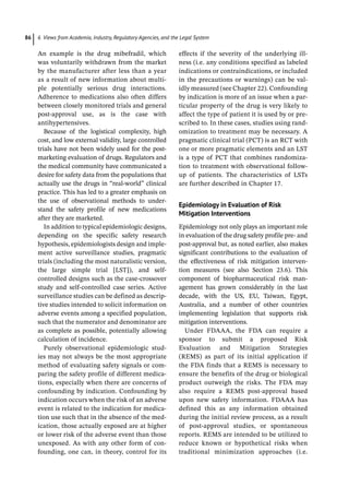 6 Views from Academia, Industry, Regulatory Agencies, and the Legal System
86
An example is the drug mibefradil, which
was voluntarily withdrawn from the market
by the manufacturer after less than a year
as a result of new information about multi-
ple potentially serious drug interactions.
Adherence to medications also often differs
between closely monitored trials and general
post-­
approval use, as is the case with
antihypertensives.
Because of the logistical complexity, high
cost, and low external validity, large controlled
trials have not been widely used for the post-
marketing evaluation of drugs. Regulators and
the medical community have communicated a
desire for safety data from the populations that
actually use the drugs in “real-­
world” clinical
practice. This has led to a greater emphasis on
the use of observational methods to under-
stand the safety profile of new medications
after they are marketed.
In addition to typical epidemiologic designs,
depending on the specific safety research
hypothesis, epidemiologists design and imple-
ment active surveillance studies, pragmatic
trials (including the most naturalistic version,
the large simple trial [LST]), and self-­
controlled designs such as the case-­
crossover
study and self-­
controlled case series. Active
surveillance studies can be defined as descrip-
tive studies intended to solicit information on
adverse events among a specified population,
such that the numerator and denominator are
as complete as possible, potentially allowing
calculation of incidence.
Purely observational epidemiologic stud-
ies may not always be the most appropriate
method of evaluating safety signals or com-
paring the safety profile of different medica-
tions, especially when there are concerns of
confounding by indication. Confounding by
indication occurs when the risk of an adverse
event is related to the indication for medica-
tion use such that in the absence of the med-
ication, those actually exposed are at higher
or lower risk of the adverse event than those
unexposed. As with any other form of con-
founding, one can, in theory, control for its
effects if the severity of the underlying ill-
ness (i.e. any conditions specified as labeled
indications or contraindications, or included
in the precautions or warnings) can be val-
idly measured (see Chapter 22). Confounding
by indication is more of an issue when a par-
ticular property of the drug is very likely to
affect the type of patient it is used by or pre-
scribed to. In these cases, studies using rand-
omization to treatment may be necessary. A
pragmatic clinical trial (PCT) is an RCT with
one or more pragmatic elements and an LST
is a type of PCT that combines randomiza-
tion to treatment with observational follow-
­
up of patients. The characteristics of LSTs
are further described in Chapter 17.
Epidemiology in Evaluation of Risk
Mitigation Interventions
Epidemiology not only plays an important role
in evaluation of the drug safety profile pre-­and
post-­
approval but, as noted earlier, also makes
significant contributions to the evaluation of
the effectiveness of risk mitigation interven-
tion measures (see also Section 23.6). This
component of biopharmaceutical risk man-
agement has grown considerably in the last
decade, with the US, EU, Taiwan, Egypt,
Australia, and a number of other countries
implementing legislation that supports risk
mitigation interventions.
Under FDAAA, the FDA can require a
sponsor to submit a proposed Risk
Evaluation and Mitigation Strategies
(REMS) as part of its initial application if
the FDA finds that a REMS is necessary to
ensure the benefits of the drug or biological
product outweigh the risks. The FDA may
also require a REMS post-­
approval based
upon new safety information. FDAAA has
defined this as any information obtained
during the initial review process, as a result
of post-­
approval studies, or spontaneous
reports. REMS are intended to be utilized to
reduce known or hypothetical risks when
traditional minimization approaches (i.e.
 