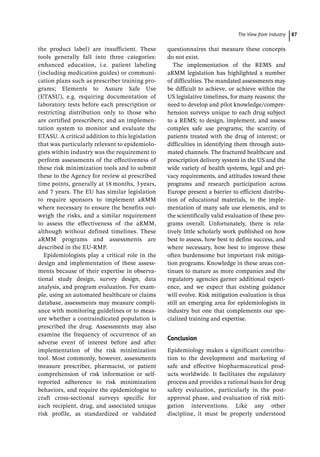 ­The View from Industr ﻿ 87
the product label) are insufficient. These
tools generally fall into three categories:
enhanced education, i.e. patient labeling
(including medication guides) or communi-
cation plans such as prescriber training pro-
grams; Elements to Assure Safe Use
(ETASU), e.g. requiring documentation of
laboratory tests before each prescription or
restricting distribution only to those who
are certified prescribers; and an implemen-
tation system to monitor and evaluate the
ETASU. A critical addition to this legislation
that was particularly relevant to epidemiolo-
gists within industry was the requirement to
perform assessments of the effectiveness of
these risk minimization tools and to submit
these to the Agency for review at prescribed
time points, generally at 18 months, 3 years,
and 7 years. The EU has similar legislation
to require sponsors to implement aRMM
where necessary to ensure the benefits out-
weigh the risks, and a similar requirement
to assess the effectiveness of the aRMM,
although without defined timelines. These
aRMM programs and assessments are
described in the EU-­
RMP.
Epidemiologists play a critical role in the
design and implementation of these assess-
ments because of their expertise in observa-
tional study design, survey design, data
analysis, and program evaluation. For exam-
ple, using an automated healthcare or claims
database, assessments may measure compli-
ance with monitoring guidelines or to meas-
ure whether a contraindicated population is
prescribed the drug. Assessments may also
examine the frequency of occurrence of an
adverse event of interest before and after
implementation of the risk minimization
tool. Most commonly, however, assessments
measure prescriber, pharmacist, or patient
comprehension of risk information or self-­
reported adherence to risk minimization
behaviors, and require the epidemiologist to
craft cross-­
sectional surveys specific for
each recipient, drug, and associated unique
risk profile, as standardized or validated
­
questionnaires that measure these concepts
do not exist.
The implementation of the REMS and
aRMM legislation has highlighted a number
of difficulties. The mandated assessments may
be difficult to achieve, or achieve within the
US legislative timelines, for many reasons: the
need to develop and pilot knowledge/compre-
hension surveys unique to each drug subject
to a REMS; to design, implement, and assess
complex safe use programs; the scarcity of
patients treated with the drug of interest; or
difficulties in identifying them through auto-
mated channels. The fractured healthcare and
prescription delivery system in the US and the
wide variety of health systems, legal and pri-
vacy requirements, and attitudes toward these
programs and research participation across
Europe present a barrier to efficient distribu-
tion of educational materials, to the imple-
mentation of many safe use elements, and to
the scientifically valid evaluation of these pro-
grams overall. Unfortunately, there is rela-
tively little scholarly work published on how
best to assess, how best to define success, and
where necessary, how best to improve these
often burdensome but important risk mitiga-
tion programs. Knowledge in these areas con-
tinues to mature as more companies and the
regulatory agencies garner additional experi-
ence, and we expect that existing guidance
will evolve. Risk mitigation evaluation is thus
still an emerging area for epidemiologists in
industry but one that complements our spe-
cialized training and expertise.
Conclusion
Epidemiology makes a significant contribu-
tion to the development and marketing of
safe and effective biopharmaceutical prod-
ucts worldwide. It facilitates the regulatory
process and provides a rational basis for drug
safety evaluation, particularly in the post-­
approval phase, and evaluation of risk miti-
gation interventions. Like any other
discipline, it must be properly understood
 