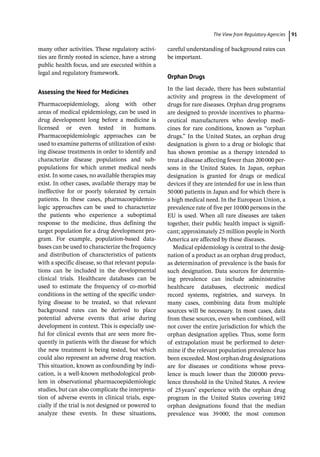 ­The View from Regulatory Agencie ﻿ 91
many other activities. These regulatory activi-
ties are firmly rooted in science, have a strong
public health focus, and are executed within a
legal and regulatory framework.
Assessing the Need for Medicines
Pharmacoepidemiology, along with other
areas of medical epidemiology, can be used in
drug development long before a medicine is
licensed or even tested in humans.
Pharmacoepidemiologic approaches can be
used to examine patterns of utilization of exist-
ing disease treatments in order to identify and
characterize disease populations and sub-­
populations for which unmet medical needs
exist. In some cases, no available therapies may
exist. In other cases, available therapy may be
ineffective for or poorly tolerated by certain
patients. In these cases, pharmacoepidemio-
logic approaches can be used to characterize
the patients who experience a suboptimal
response to the medicine, thus defining the
target population for a drug development pro-
gram. For example, population-­
based data-
bases can be used to characterize the frequency
and distribution of characteristics of patients
with a specific disease, so that relevant popula-
tions can be included in the developmental
clinical trials. Healthcare databases can be
used to estimate the frequency of co-­
morbid
conditions in the setting of the specific under-
lying disease to be treated, so that relevant
background rates can be derived to place
potential adverse events that arise during
development in context. This is especially use-
ful for clinical events that are seen more fre-
quently in patients with the disease for which
the new treatment is being tested, but which
could also represent an adverse drug reaction.
This situation, known as confounding by indi-
cation, is a well-­
known methodological prob-
lem in observational pharmacoepidemiologic
studies, but can also complicate the interpreta-
tion of adverse events in clinical trials, espe-
cially if the trial is not designed or powered to
analyze these events. In these situations,
­
careful understanding of background rates can
be important.
Orphan Drugs
In the last decade, there has been substantial
activity and progress in the development of
drugs for rare diseases. Orphan drug programs
are designed to provide incentives to pharma-
ceutical manufacturers who develop medi-
cines for rare conditions, known as “orphan
drugs.” In the United States, an orphan drug
designation is given to a drug or biologic that
has shown promise as a therapy intended to
treat a disease affecting fewer than 200000 per-
sons in the United States. In Japan, orphan
designation is granted for drugs or medical
devices if they are intended for use in less than
50000 patients in Japan and for which there is
a high medical need. In the European Union, a
prevalence rate of five per 10000 persons in the
EU is used. When all rare diseases are taken
together, their public health impact is signifi-
cant; approximately 25 million people in North
America are affected by these diseases.
Medical epidemiology is central to the desig-
nation of a product as an orphan drug product,
as determination of prevalence is the basis for
such designation. Data sources for determin-
ing prevalence can include administrative
healthcare databases, electronic medical
record systems, registries, and surveys. In
many cases, combining data from multiple
sources will be necessary. In most cases, data
from these sources, even when combined, will
not cover the entire jurisdiction for which the
orphan designation applies. Thus, some form
of extrapolation must be performed to deter-
mine if the relevant population prevalence has
been exceeded. Most orphan drug designations
are for diseases or conditions whose preva-
lence is much lower than the 200000 preva-
lence threshold in the United States. A review
of 25years’ experience with the orphan drug
program in the United States covering 1892
orphan designations found that the median
prevalence was 39000; the most common
 