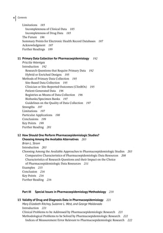 Contents
x
­
Limitations 185
Incompleteness of Clinical Data 185
Incompleteness of Drug Data 185
­
The Future 186
­
Summary Points for Electronic Health Record Databases 187
Acknowledgment 187
Further Readings 189
11 Primary Data Collection for Pharmacoepidemiology 192
Priscilla Velentgas
­
Introduction 192
Research Questions that Require Primary Data 192
Hybrid or Enriched Designs 195
­
Methods of Primary Data Collection 195
Site-Based Data Collection 195
Clinician or Site-­
Reported Outcomes (ClinROs) 195
Patient-­
Generated Data 196
Registries as Means of Data Collection 196
Biobanks/Specimen Banks 197
Guidelines on the Quality of Data Collection 197
­
Strengths 197
­
Limitations 197
­
Particular Applications 198
­
Conclusions 199
­
Key Points 199
Further Reading 201
12 How Should One Perform Pharmacoepidemiologic Studies?
Choosing Among the Available Alternatives 203
Brian L. Strom
­
Introduction 203
­
Choosing Among the Available Approaches to Pharma­
coepidemiologic Studies 203
Comparative Characteristics of Pharmacoepidemiologic Data Resources 208
Characteristics of Research Questions and their Impact on the Choice
of Pharmacoepidemiologic Data Resources 211
­
Examples 215
­
Conclusion 216
­
Key Points 216
Further Reading 216
Part III Special Issues in Pharmacoepidemiology Methodology 219
13	
Validity of Drug and Diagnosis Data in Pharmacoepidemiology 221
Mary Elizabeth Ritchey, Suzanne L. West, and George Maldonado
­
Introduction 221
­
Clinical Problems to be Addressed by Pharmacoepidemiologic Research 221
­
Methodological Problems to be Solved by Pharmacoepidemiologic Research 222
Indices of Measurement Error Relevant to Pharmacoepidemiologic Research 222
 