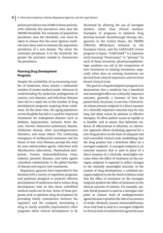 6 Views from Academia, Industry, Regulatory Agencies, and the Legal System
92
patient prevalence was 10000 or fewer patients,
with relatively few prevalence rates near the
200000 threshold. For estimates of population
prevalence near the threshold, care must be
taken to ensure that the most rigorous meth-
ods have been used to estimate the population
prevalence of a rare disease. The closer the
estimated prevalence is to the threshold, the
greater the precision needed to characterize
the prevalence.
Planning Drug Development
Programs
Despite the availability of an increasing num-
ber of medicines, there remain a substantial
number of unmet medical needs. Advances in
understanding the molecular pathogenesis of
cancers, rare diseases, and infectious diseases
have led to a rapid rise in the number of drug
development programs targeting these condi-
tions. At the same time, the aging population
across the globe has led to a need for improved
treatments for widespread diseases such as
diabetes, hypertension, ischemic heart dis-
ease, chronic obstructive pulmonary disease,
Alzheimer disease, other neurodegenerative
disorders, and many others. The continuing
emergence of antibacterial resistance and the
threat of new viral illnesses prompt the need
for new antimicrobial agents. Infections with
Mycobacteria tuberculosis, Plasmodium falci-
parum, human immunodeficiency virus,
endemic parasitic diseases, and other agents
contribute substantially to the global burden
of disease and require new treatments.
Regulatory agencies have responded to this
demand with a variety of regulatory programs
and pathways designed to promote efficient
development of medicines and to reduce drug
development time so that these unfulfilled
medical needs can be met. Some of these pro-
grams seek to optimize drug development by
providing timely consultation between the
regulator and the company developing a
drug to clarify scientific requirements; other
programs allow clinical development to be
shortened by allowing the use of surrogate
markers rather than clinical markers.
Examples of programs to optimize drug
develop include breakthrough therapy des-
ignation in the United States, the PRIME
(PRIority MEdicines) initiative in the
European Union, and the SAKIGAKE review
program in Japan. “SAKIGAKE” is a Japanese
word meaning “frontrunner” or “pioneer.” In
each of these situations, pharmacoepidemio-
logic analyses can aid in the comparison of
new treatments to existing treatments, espe-
cially when data on existing treatments are
derived from clinical experience and not from
formal clinical trials.
The goal of a drug development program is to
demonstrate that a medicine has a beneficial
and meaningful effect on a clinically important
outcome, generally a measure of how the
patient feels, functions, or survives. Clinical tri-
als whose primary endpoint is a direct measure
of a clinically important outcome may be very
long and delay access by patients to effective
therapies. To allow patient access as rapidly as
is feasible, and to assure that definitive evi-
dence of effectiveness is obtained, an alterna-
tive approach allows marketing approval for a
new drug product on the basis of adequate and
well-­
controlled clinical trials establishing that
the drug product has a beneficial effect on a
surrogate endpoint. A surrogate endpoint is an
outcome measure that is used in place of a
direct measure of a clinically meaningful out-
come when the effect of treatment on the sur-
rogate endpoint is expected to reflect changes
in the clinically meaningful outcome. In the
context of drug development, a validated sur-
rogate endpoint is one for which evidence exists
that the effect of treatment on the surrogate
endpoint predicts the effect of treatment on the
clinical outcome of interest. For example, sys-
tolic blood pressure is used as a surrogate end-
point in clinical trials of antihypertensive
agents because it predicts the risk of occurrence
of stroke. Similarly, human immunodeficiency
virus viral load is used as a surrogate endpoint
in clinical trials of antiretroviral agents because
 
