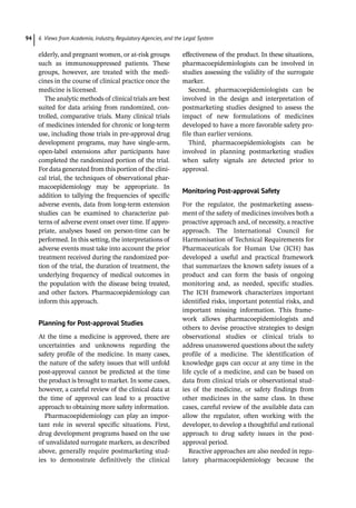 6 Views from Academia, Industry, Regulatory Agencies, and the Legal System
94
elderly, and pregnant women, or at-­
risk groups
such as immunosuppressed patients. These
groups, however, are treated with the medi-
cines in the course of clinical practice once the
medicine is licensed.
The analytic methods of clinical trials are best
suited for data arising from randomized, con-
trolled, comparative trials. Many clinical trials
of medicines intended for chronic or long-­
term
use, including those trials in pre-­
approval drug
development programs, may have single-­
arm,
open-­
label extensions after participants have
completed the randomized portion of the trial.
For data generated from this portion of the clini-
cal trial, the techniques of observational phar-
macoepidemiology may be appropriate. In
addition to tallying the frequencies of specific
adverse events, data from long-­
term extension
studies can be examined to characterize pat-
terns of adverse event onset over time. If appro-
priate, analyses based on person-­
time can be
performed. In this setting, the interpretations of
adverse events must take into account the prior
treatment received during the randomized por-
tion of the trial, the duration of treatment, the
underlying frequency of medical outcomes in
the population with the disease being treated,
and other factors. Pharmacoepidemiology can
inform this approach.
Planning for Post-­
approval Studies
At the time a medicine is approved, there are
uncertainties and unknowns regarding the
safety profile of the medicine. In many cases,
the nature of the safety issues that will unfold
post-­
approval cannot be predicted at the time
the product is brought to market. In some cases,
however, a careful review of the clinical data at
the time of approval can lead to a proactive
approach to obtaining more safety information.
Pharmacoepidemiology can play an impor-
tant role in several specific situations. First,
drug development programs based on the use
of unvalidated surrogate markers, as described
above, generally require postmarketing stud-
ies to demonstrate definitively the clinical
effectiveness of the product. In these situations,
pharmacoepidemiologists can be involved in
studies assessing the validity of the surrogate
marker.
Second, pharmacoepidemiologists can be
involved in the design and interpretation of
postmarketing studies designed to assess the
impact of new formulations of medicines
developed to have a more favorable safety pro-
file than earlier versions.
Third, pharmacoepidemiologists can be
involved in planning postmarketing studies
when safety signals are detected prior to
approval.
Monitoring Post-­
approval Safety
For the regulator, the postmarketing assess-
ment of the safety of medicines involves both a
proactive approach and, of necessity, a reactive
approach. The International Council for
Harmonisation of Technical Requirements for
Pharmaceuticals for Human Use (ICH) has
developed a useful and practical framework
that summarizes the known safety issues of a
product and can form the basis of ongoing
monitoring and, as needed, specific studies.
The ICH framework characterizes important
identified risks, important potential risks, and
important missing information. This frame-
work allows pharmacoepidemiologists and
others to devise proactive strategies to design
observational studies or clinical trials to
address unanswered questions about the safety
profile of a medicine. The identification of
knowledge gaps can occur at any time in the
life cycle of a medicine, and can be based on
data from clinical trials or observational stud-
ies of the medicine, or safety findings from
other medicines in the same class. In these
cases, careful review of the available data can
allow the regulator, often working with the
developer, to develop a thoughtful and rational
approach to drug safety issues in the post-­
approval period.
Reactive approaches are also needed in regu-
latory pharmacoepidemiology because the
 