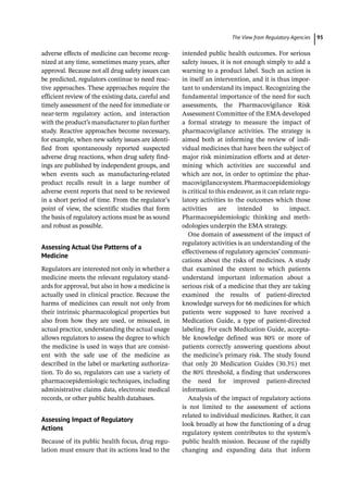 ­The View from Regulatory Agencie ﻿ 95
adverse effects of medicine can become recog-
nized at any time, sometimes many years, after
approval. Because not all drug safety issues can
be predicted, regulators continue to need reac-
tive approaches. These approaches require the
efficient review of the existing data, careful and
timely assessment of the need for immediate or
near-­
term regulatory action, and interaction
with the product’s manufacturer to plan further
study. Reactive approaches become necessary,
for example, when new safety issues are identi-
fied from spontaneously reported suspected
adverse drug reactions, when drug safety find-
ings are published by independent groups, and
when events such as manufacturing-­
related
product recalls result in a large number of
adverse event reports that need to be reviewed
in a short period of time. From the regulator’s
point of view, the scientific studies that form
the basis of regulatory actions must be as sound
and robust as possible.
Assessing Actual Use Patterns of a
Medicine
Regulators are interested not only in whether a
medicine meets the relevant regulatory stand-
ards for approval, but also in how a medicine is
actually used in clinical practice. Because the
harms of medicines can result not only from
their intrinsic pharmacological properties but
also from how they are used, or misused, in
actual practice, understanding the actual usage
allows regulators to assess the degree to which
the medicine is used in ways that are consist-
ent with the safe use of the medicine as
described in the label or marketing authoriza-
tion. To do so, regulators can use a variety of
pharmacoepidemiologic techniques, including
administrative claims data, electronic medical
records, or other public health databases.
Assessing Impact of Regulatory
Actions
Because of its public health focus, drug regu-
lation must ensure that its actions lead to the
intended public health outcomes. For serious
safety issues, it is not enough simply to add a
warning to a product label. Such an action is
in itself an intervention, and it is thus impor-
tant to understand its impact. Recognizing the
fundamental importance of the need for such
assessments, the Pharmacovigilance Risk
Assessment Committee of the EMA developed
a formal strategy to measure the impact of
pharmacovigilance activities. The strategy is
aimed both at informing the review of indi-
vidual medicines that have been the subject of
major risk minimization efforts and at deter-
mining which activities are successful and
which are not, in order to optimize the phar-
macovigilancesystem.Pharmacoepidemiology
is critical to this endeavor, as it can relate regu-
latory activities to the outcomes which those
activities are intended to impact.
Pharmacoepidemiologic thinking and meth-
odologies underpin the EMA strategy.
One domain of assessment of the impact of
regulatory activities is an understanding of the
effectiveness of regulatory agencies’ communi-
cations about the risks of medicines. A study
that examined the extent to which patients
understand important information about a
serious risk of a medicine that they are taking
examined the results of patient-­
directed
knowledge surveys for 66 medicines for which
patients were supposed to have received a
Medication Guide, a type of patient-­
directed
labeling. For each Medication Guide, accepta-
ble knowledge defined was 80% or more of
patients correctly answering questions about
the medicine’s primary risk. The study found
that only 20 Medication Guides (30.3%) met
the 80% threshold, a finding that underscores
the need for improved patient-­
directed
information.
Analysis of the impact of regulatory actions
is not limited to the assessment of actions
related to individual medicines. Rather, it can
look broadly at how the functioning of a drug
regulatory system contributes to the system’s
public health mission. Because of the rapidly
changing and expanding data that inform
 