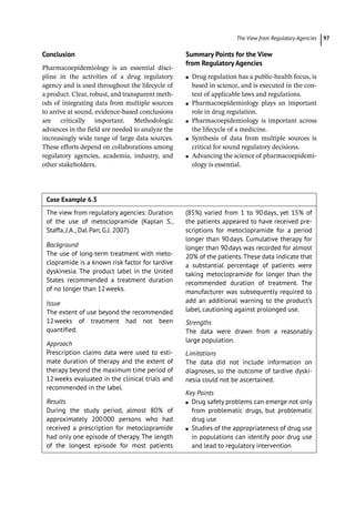 ­The View from Regulatory Agencie ﻿ 97
Conclusion
Pharmacoepidemiology is an essential disci-
pline in the activities of a drug regulatory
agency and is used throughout the lifecycle of
a product. Clear, robust, and transparent meth-
ods of integrating data from multiple sources
to arrive at sound, evidence-­
based conclusions
are critically important. Methodologic
advances in the field are needed to analyze the
increasingly wide range of large data sources.
These efforts depend on collaborations among
regulatory agencies, academia, industry, and
other stakeholders.
Summary Points for the View
from Regulatory Agencies
●
● Drug regulation has a public-­
health focus, is
based in science, and is executed in the con-
text of applicable laws and regulations.
●
● Pharmacoepidemiology plays an important
role in drug regulation.
●
● Pharmacoepidemiology is important across
the lifecycle of a medicine.
●
● Synthesis of data from multiple sources is
critical for sound regulatory decisions.
●
● Advancing the science of pharmacoepidemi-
ology is essential.
Case Example 6.3  
The view from regulatory agencies: Duration
of the use of metoclopramide (Kaplan S.,
Staffa, J.A., Dal Pan, G.J. 2007).
Background
The use of long-­
term treatment with meto-
clopramide is a known risk factor for tardive
dyskinesia. The product label in the United
States recommended a treatment duration
of no longer than 12weeks.
Issue
The extent of use beyond the recommended
12weeks of treatment had not been
quantified.
Approach
Prescription claims data were used to esti-
mate duration of therapy and the extent of
therapy beyond the maximum time period of
12weeks evaluated in the clinical trials and
recommended in the label.
Results
During the study period, almost 80% of
approximately 200000 persons who had
received a prescription for metoclopramide
had only one episode of therapy. The length
of the longest episode for most patients
(85%) varied from 1 to 90days, yet 15% of
the patients appeared to have received pre-
scriptions for metoclopramide for a period
longer than 90days. Cumulative therapy for
longer than 90days was recorded for almost
20% of the patients.These data indicate that
a substantial percentage of patients were
taking metoclopramide for longer than the
recommended duration of treatment. The
manufacturer was subsequently required to
add an additional warning to the product’s
label, cautioning against prolonged use.
Strengths
The data were drawn from a reasonably
large population.
Limitations
The data did not include information on
diagnoses, so the outcome of tardive dyski-
nesia could not be ascertained.
Key Points
●
● Drug safety problems can emerge not only
from problematic drugs, but problematic
drug use
●
● Studies of the appropriateness of drug use
in populations can identify poor drug use
and lead to regulatory intervention
 