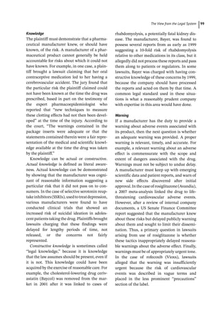 ­The View from the Legal Syste ﻿ 99
Knowledge
The plaintiff must demonstrate that a pharma-
ceutical manufacturer knew, or should have
known, of the risk. A manufacturer of a phar-
maceutical product cannot generally be held
accountable for risks about which it could not
have known. For example, in one case, a plain-
tiff brought a lawsuit claiming that her oral
contraceptive medication led to her having a
cerebrovascular accident. The jury found that
the particular risk the plaintiff claimed could
not have been known at the time the drug was
prescribed, based in part on the testimony of
the expert pharmacoepidemiologist who
reported that “new techniques to measure
these clotting effects had not then been devel-
oped” at the time of the injury. According to
the court, “The warnings contained in the
package inserts were adequate or that the
statements contained therein were a fair repre-
sentation of the medical and scientific knowl-
edge available at the time the drug was taken
by the plaintiff.”
Knowledge can be actual or constructive.
Actual knowledge is defined as literal aware-
ness. Actual knowledge can be demonstrated
by showing that the manufacturer was cogni-
zant of reasonable information suggesting a
particular risk that it did not pass on to con-
sumers. In the case of selective serotonin reup-
takeinhibitors(SSRIs),usedtotreatdepression,
various manufacturers were found to have
conducted clinical trials that showed an
increased risk of suicidal ideation in adoles-
cent patients taking the drug. Plaintiffs brought
lawsuits charging that these findings were
delayed for lengthy periods of time, not
released, or the concerns not fairly
represented.
Constructive knowledge is sometimes called
“legal knowledge,” because it is knowledge
that the law assumes should be present, even if
it is not. This knowledge could have been
acquired by the exercise of reasonable care. For
example, the cholesterol-­
lowering drug ceriv-
astatin (Baycol) was removed from the mar-
ket in 2001 after it was linked to cases of
rhabdomyolysis, a potentially fatal kidney dis-
ease. The manufacturer, Bayer, was found to
possess several reports from as early as 1999
suggesting a 10-­
fold risk of rhabdomyolysis
relative to other medications in its class, but it
allegedly did not process these reports and pass
them along to patients or regulators. In some
lawsuits, Bayer was charged with having con-
structive knowledge of these concerns by 1999,
because the company should have processed
the reports and acted on them by that time. A
common legal standard used in these situa-
tions is what a reasonably prudent company
with expertise in this area would have done.
Warning
If a manufacturer has the duty to provide a
warning about adverse events associated with
its product, then the next question is whether
an adequate warning was provided. A proper
warning is relevant, timely, and accurate. For
example, a relevant warning about an adverse
effect is commensurate with the scope and
extent of dangers associated with the drug.
Warnings must not be subject to undue delay.
A manufacturer must keep up with emerging
scientific data and patient reports, and warn of
new side effects discovered after initial
approval.Inthecaseof rosiglitazone(Avandia),
a 2007 meta-­
analysis linked the drug to life-­
threatening cardiovascular adverse events.
However, after a review of internal company
documents, a US Senate Finance Committee
report suggested that the manufacturer knew
about these risks but delayed publicly warning
about them and sought to limit their dissemi-
nation. Thus, a primary question in lawsuits
arising from use of rosiglitazone is whether
these tactics inappropriately delayed reasona-
ble warnings about the adverse effect. Finally,
warnings must be of appropriately urgent tone.
In the case of rofecoxib (Vioxx), lawsuits
alleged that the warning was insufficiently
urgent because the risk of cardiovascular
events was described in vague terms and
placed in the less prominent “precautions”
section of the label.
 