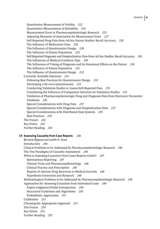 Contents xi
Quantitative Measurement of Validity 222
Quantitative Measurement of Reliability 224
Measurement Error in Pharmacoepidemiologic Research 225
Adjusting Measures of Association for Measurement Error 227
Self-­
Reported Drug Data from Ad hoc Survey Studies: Recall Accuracy 228
The Influence of Medication Class 228
The Influence of Questionnaire Design 228
The Influence of Patient Population 229
Self-­
Reported Diagnosis and Hospitalization Data from Ad hoc Studies: Recall Accuracy 230
The Influences of Medical Condition Type 230
The Influences of Timing of Diagnosis and Its Emotional Effects on the Patient 230
The Influence of Patient Population 232
The Influence of Questionnaire Design 232
­
Currently Available Solutions 233
Following Best Practices for Questionnaire Design 233
Developing a De novo Questionnaire 233
Conducting Validation Studies to Assess Self-­
Reported Data 235
Considering the Influence of Comparator Selection on Validation Studies 235
Validation of Pharmacoepidemiologic Drug and Diagnosis Data from Electronic Encounter
Databases 236
Special Considerations with Drug Data 237
Special Considerations with Diagnosis and Hospitalization Data 237
Special Considerations with Distributed Data Systems 239
Best Practices 239
­
The Future 242
­
Key Points 242
Further Reading 243
14	
Assessing Causality from Case Reports 246
Bernard Bégaud and Judith K. Jones
­
Introduction 246
­
Clinical Problems to be Addressed by Pharmacoepidemiologic Research 246
­
The Two Paradigms of Causality Assessment 246
­
When is Assessing Causation from Cases Reports Useful? 247
Spontaneous Reporting 247
Clinical Trials and Pharmacoepidemiology 248
Clinical Practice and Prescription 248
Reports of Adverse Drug Reactions to Medical Journals 248
Hypothesis Generation and Research 248
­
Methodological Problems to be Addressed by Pharmacoepidemiologic Research 248
­
Approaches for Assessing Causation from Individual Cases 249
Expert Judgment/Global Introspection 249
Structured Guidelines and Algorithms 250
Probabilistic Approaches 251
­
Calibration 253
­
Choosing the Appropriate Approach 253
­
The Future 254
­
Key Points 255
­
Further Reading 255
 