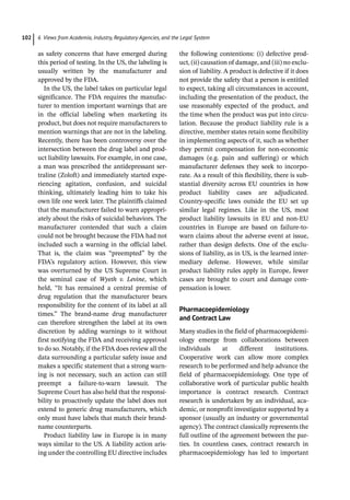 6 Views from Academia, Industry, Regulatory Agencies, and the Legal System
102
as safety concerns that have emerged during
this period of testing. In the US, the labeling is
usually written by the manufacturer and
approved by the FDA.
In the US, the label takes on particular legal
significance. The FDA requires the manufac-
turer to mention important warnings that are
in the official labeling when marketing its
product, but does not require manufacturers to
mention warnings that are not in the labeling.
Recently, there has been controversy over the
intersection between the drug label and prod-
uct liability lawsuits. For example, in one case,
a man was prescribed the antidepressant ser-
traline (Zoloft) and immediately started expe-
riencing agitation, confusion, and suicidal
thinking, ultimately leading him to take his
own life one week later. The plaintiffs claimed
that the manufacturer failed to warn appropri-
ately about the risks of suicidal behaviors. The
manufacturer contended that such a claim
could not be brought because the FDA had not
included such a warning in the official label.
That is, the claim was “preempted” by the
FDA’s regulatory action. However, this view
was overturned by the US Supreme Court in
the seminal case of Wyeth v. Levine, which
held, “It has remained a central premise of
drug regulation that the manufacturer bears
responsibility for the content of its label at all
times.” The brand-­
name drug manufacturer
can therefore strengthen the label at its own
discretion by adding warnings to it without
first notifying the FDA and receiving approval
to do so. Notably, if the FDA does review all the
data surrounding a particular safety issue and
makes a specific statement that a strong warn-
ing is not necessary, such an action can still
preempt a failure-­
to-­
warn lawsuit. The
Supreme Court has also held that the responsi-
bility to proactively update the label does not
extend to generic drug manufacturers, which
only must have labels that match their brand-­
name counterparts.
Product liability law in Europe is in many
ways similar to the US. A liability action aris-
ing under the controlling EU directive includes
the following contentions: (i) defective prod-
uct, (ii) causation of damage, and (iii) no exclu-
sion of liability. A product is defective if it does
not provide the safety that a person is entitled
to expect, taking all circumstances in account,
including the presentation of the product, the
use reasonably expected of the product, and
the time when the product was put into circu-
lation. Because the product liability rule is a
directive, member states retain some flexibility
in implementing aspects of it, such as whether
they permit compensation for non-­
economic
damages (e.g. pain and suffering) or which
manufacturer defenses they seek to incorpo-
rate. As a result of this flexibility, there is sub-
stantial diversity across EU countries in how
product liability cases are adjudicated.
Country-­
specific laws outside the EU set up
similar legal regimes. Like in the US, most
product liability lawsuits in EU and non-­
EU
countries in Europe are based on failure-­
to-­
warn claims about the adverse event at issue,
rather than design defects. One of the exclu-
sions of liability, as in US, is the learned inter-
mediary defense. However, while similar
product liability rules apply in Europe, fewer
cases are brought to court and damage com-
pensation is lower.
Pharmacoepidemiology
and Contract Law
Many studies in the field of pharmacoepidemi-
ology emerge from collaborations between
individuals at different institutions.
Cooperative work can allow more complex
research to be performed and help advance the
field of pharmacoepidemiology. One type of
collaborative work of particular public health
importance is contract research. Contract
research is undertaken by an individual, aca-
demic, or nonprofit investigator supported by a
sponsor (usually an industry or governmental
agency). The contract classically represents the
full outline of the agreement between the par-
ties. In countless cases, contract research in
pharmacoepidemiology has led to important
 