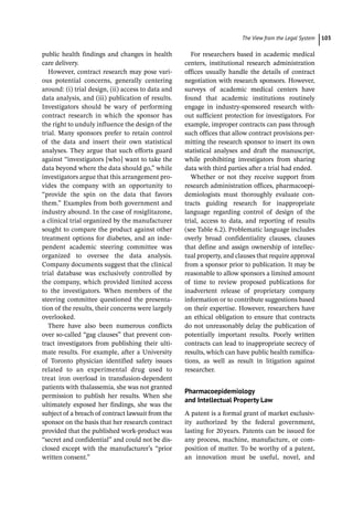 ­The View from the Legal Syste ﻿ 103
public health findings and changes in health
care delivery.
However, contract research may pose vari-
ous potential concerns, generally centering
around: (i) trial design, (ii) access to data and
data analysis, and (iii) publication of results.
Investigators should be wary of performing
contract research in which the sponsor has
the right to unduly influence the design of the
trial. Many sponsors prefer to retain control
of the data and insert their own statistical
analyses. They argue that such efforts guard
against “investigators [who] want to take the
data beyond where the data should go,” while
investigators argue that this arrangement pro-
vides the company with an opportunity to
“provide the spin on the data that favors
them.” Examples from both government and
industry abound. In the case of rosiglitazone,
a clinical trial organized by the manufacturer
sought to compare the product against other
treatment options for diabetes, and an inde-
pendent academic steering committee was
organized to oversee the data analysis.
Company documents suggest that the clinical
trial database was exclusively controlled by
the company, which provided limited access
to the investigators. When members of the
steering committee questioned the presenta-
tion of the results, their concerns were largely
overlooked.
There have also been numerous conflicts
over so-­
called “gag clauses” that prevent con-
tract investigators from publishing their ulti-
mate results. For example, after a University
of Toronto physician identified safety issues
related to an experimental drug used to
treat iron overload in transfusion-­
dependent
patients with thalassemia, she was not granted
permission to publish her results. When she
ultimately exposed her findings, she was the
subject of a breach of contract lawsuit from the
sponsor on the basis that her research contract
provided that the published work-­
product was
“secret and confidential” and could not be dis-
closed except with the manufacturer’s “prior
written consent.”
For researchers based in academic medical
centers, institutional research administration
offices usually handle the details of contract
negotiation with research sponsors. However,
surveys of academic medical centers have
found that academic institutions routinely
engage in industry-­
sponsored research with-
out sufficient protection for investigators. For
example, improper contracts can pass through
such offices that allow contract provisions per-
mitting the research sponsor to insert its own
statistical analyses and draft the manuscript,
while prohibiting investigators from sharing
data with third parties after a trial had ended.
Whether or not they receive support from
research administration offices, pharmacoepi-
demiologists must thoroughly evaluate con-
tracts guiding research for inappropriate
language regarding control of design of the
trial, access to data, and reporting of results
(see Table 6.2). Problematic language includes
overly broad confidentiality clauses, clauses
that define and assign ownership of intellec-
tual property, and clauses that require approval
from a sponsor prior to publication. It may be
reasonable to allow sponsors a limited amount
of time to review proposed publications for
inadvertent release of proprietary company
information or to contribute suggestions based
on their expertise. However, researchers have
an ethical obligation to ensure that contracts
do not unreasonably delay the publication of
potentially important results. Poorly written
contracts can lead to inappropriate secrecy of
results, which can have public health ramifica-
tions, as well as result in litigation against
researcher.
Pharmacoepidemiology
and Intellectual Property Law
A patent is a formal grant of market exclusiv-
ity authorized by the federal government,
­
lasting for 20years. Patents can be issued for
any process, machine, manufacture, or com-
position of matter. To be worthy of a patent,
an innovation must be useful, novel, and
 