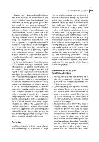 ­The View from the Legal Syste ﻿ 105
Recently, the US Supreme Court laid down a
new, strict standard for patentability of pro-
cesses, excluding those that simply describe a
correlation or instruct people to “gather data
from which they may draw an inference.” A
patentable process must involve an inventive
and novel application of a law of nature beyond
“well-­
understood, routine, conventional activ-
ity, previously engaged in by those in the field.”
One way to operationalize this definition is
using the machine-­
or-­
transformation test.
That is, a process is likely to be patentable if it
can be tied to a particular machine or appara-
tus, or if it transforms an object into a different
state or thing. Notably, as pertaining to phar-
macoepidemiologic patents, gathering data
may not constitute a “transformation” because
every algorithm inherently requires the gather-
ing of data inputs.
In Europe, the European Patent Convention
(EPC) provides the legal framework under
which patents are granted. Patent lengths are
the same and US and European standards with
regard to the patentability for methods and
techniques are also close. There are three pos-
sible routes for obtaining patent protection in
Europe. One can apply for a patent directly to
the national patent office of a particular coun-
try (national patent); one can apply for a patent
to the EPO and designate specific EU member
states where patent protection is wanted (“clas-
sical” European patent); or – as part of a new
pathway intended to start in 2018 – one can
apply for a patent to the EPO with the designa-
tion of a unitary patent that will be applicable
for all of the EU member states where the gov-
ernment has ratified the Agreement on a
Unified Patent Court. Decisions about which
pathway is appropriate are applicant-­
specific
and could involve considerations such as the
need for broad geographical coverage vs pro-
tection in one (or a few) Member States.
Conclusion
Legal issues intersect with the practice of phar-
macoepidemiology in a number of ways.
Pharmacoepidemiologists may be involved in
product liability cases brought by individuals
against drug manufacturers, either as expert
witnesses or on the basis of academic work
they undertake. These cases traditionally
involve a claim of a failure to warn, which
requires proof that the manufacturer knew of
the safety issue, that any provided warnings
were insufficient, and that the injury received
was directly caused by use of the drug.
Manufacturers can invoke a “learned interme-
diary” defense to deflect responsibility onto the
treating physician. Pharmacoepidemiologists
may also be involved in contract research, but
should carefully consider contractual require-
ments related to ownership of the work prod-
uct and withholding publication. Finally,
pharmacoepidemiologists may decide to try to
patent their research methods, but should
weigh the risks and benefits of this form of
intellectual property.
Summary Points for the View
from the Legal System
●
● Product liability is the term for the set of
principles under which consumers harmed
by products sold in interstate commerce seek
redress for their injuries.
●
● A product liability case against a manufac-
turer alleging failure to warn about a drug
risk includes three main contentions: (i)
actual or constructive knowledge of the risk,
(ii) lack of a warning, or a warning that is
not relevant, timely, and accurate, and (iii)
causation of damages.
●
● Product liability cases involve two types of
causation:generalcausation,whichaddresses
whether the product can cause the alleged
injury in patients like the plaintiff, and spe-
cific causation, which addresses whether the
product caused the alleged injury in the indi-
vidual plaintiff. The standard for general cau-
sation is usually that the product “more likely
than not” caused the damages, which some
courts have interpreted as a relative risk of
greater than 2.0. The Bradford Hill criteria
 