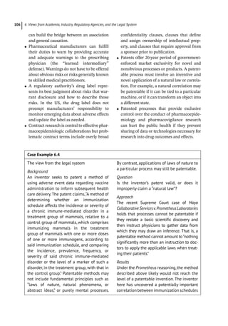 6 Views from Academia, Industry, Regulatory Agencies, and the Legal System
106
can build the bridge between an association
and general causation.
●
● Pharmaceutical manufacturers can fulfill
their duties to warn by providing accurate
and adequate warnings to the prescribing
physician (the “learned intermediary”
defense). Warnings do not have to be offered
about obvious risks or risks generally known
to skilled medical practitioners.
●
● A regulatory authority’s drug label repre-
sents its best judgment about risks that war-
rant disclosure and how to describe those
risks. In the US, the drug label does not
preempt manufacturers’ responsibility to
monitor emerging data about adverse effects
and update the label as needed.
●
● Contract research is central to effective phar-
macoepidemiologic collaborations but prob-
lematic contract terms include overly broad
confidentiality clauses, clauses that define
and assign ownership of intellectual prop-
erty, and clauses that require approval from
a sponsor prior to publication.
●
● Patents offer 20-­
year period of government-­
enforced market exclusivity for novel and
nonobvious processes or products. A patent-
able process must involve an inventive and
novel application of a natural law or correla-
tion. For example, a natural correlation may
be patentable if it can be tied to a particular
machine, or if it can transform an object into
a different state.
●
● Patented processes that provide exclusive
control over the conduct of pharmacoepide-
miology and pharmacovigilance research
can hurt the public health if they prevent
sharing of data or technologies necessary for
research into drug outcomes and effects.
Case Example 6.4  
The view from the legal system
Background
An inventor seeks to patent a method of
using adverse event data regarding vaccine
administration to inform subsequent health
care delivery.The patent claims,“A method of
determining whether an immunization
schedule affects the incidence or severity of
a chronic immune-­
mediated disorder in a
treatment group of mammals, relative to a
control group of mammals, which comprises
immunizing mammals in the treatment
group of mammals with one or more doses
of one or more immunogens, according to
said immunization schedule, and comparing
the incidence, prevalence, frequency, or
severity of said chronic immune-­
mediated
disorder or the level of a marker of such a
disorder, in the treatment group, with that in
the control group.” Patentable methods may
not include fundamental principles such as
“laws of nature, natural phenomena, or
abstract ideas,” or purely mental processes.
By contrast, applications of laws of nature to
a particular process may still be patentable.
Question
Is the inventor’s patent valid, or does it
improperly claim a “natural law”?
Approach
The recent Supreme Court case of Mayo
CollaborativeServicesv.PrometheusLaboratories
holds that processes cannot be patentable if
they restate a basic scientific discovery and
then instruct physicians to gather data from
which they may draw an inference. That is, a
patentable method cannot amount to“nothing
significantly more than an instruction to doc-
tors to apply the applicable laws when treat-
ing their patients.”
Results
Under the Prometheus reasoning, the method
described above likely would not reach the
level of a patentable invention. The inventor
here has uncovered a potentially important
correlation between immunization ­schedules
 