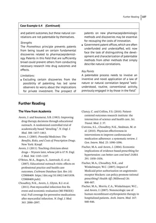  ­Further Readin 107
­
Further Reading
The View from Academia
Avorn, J. and Soumerai, S.B. (1983). Improving
drug-­
therapy decisions through educational
outreach. A randomized controlled trial of
academically based “detailing.”. N. Engl. J.
Med. 308: 1457–1463.
Avorn, J. (2005). Powerful Medicines: The
Benefits, Risks, and Costs of Prescription Drugs.
New York: Knopf.
Avorn, J. (2011). Teaching clinicians about
drugs – 50years later, whose job is it? N. Engl.
J. Med. 364: 1185–1187.
O’Brien, M.A., Rogers, S., Jamtvedt, G. et al.
(2007). Educational outreach visits: effects on
professional practice and health care
outcomes. Cochrane Database Syst. Rev. (4):
CD000409. https://doi.org/10.1002/14651858.
CD000409.pub2.
Choudhry, N.K., Avorn, J., Glynn, R.J. et al.
(2011). Post-­
myocardial infarction free Rx
event and economic evaluation (MI FREEE)
trial. Full coverage for preventive medications
after myocardial infarction. N. Engl. J. Med.
365: 2088–2097.
Clancy, C. and Collins, F.S. (2010). Patient-­
centered outcomes research institute: the
intersection of science and health care. Sci.
Transl. Med. 2: 37.
Cutrona, S.L., Choudhry, N.K., Stedman, M. et
al. (2010). Physician effectiveness in
interventions to improve cardiovascular
medication adherence: a systematic review. J.
Gen. Intern. Med. 25: 1090–1096.
Fischer, M.A. and Avorn, J. (2004). Economic
implications of evidence-­
based prescribing for
hypertension: can better care cost less? JAMA
291: 1850–1856.
Fischer, M.A., Choudhry, N.K., and
Winkelmayer, W.C. (2007). Impact of
Medicaid prior authorization on angiotensin-­
receptor blockers: can policy promote rational
prescribing? Health Aff. (Millwood) 26:
800–807.
Fischer, M.A., Morris, C.A., Winkelmayer, W.C.,
and Avorn, J. (2007). Nononcologic use of
human recombinant erythropoietin therapy in
hospitalized patients. Arch. Intern. Med. 167:
840–846.
and patient outcomes, but these natural cor-
relations are not patentable by themselves.
Strengths
The Prometheus principle prevents patents
from being issued on certain fundamental
discoveries related to pharmacoepidemiol-
ogy. Patents in this field that are sufficiently
broad could prevent others from conducting
necessary research into drug outcomes and
effects.
Limitations:
●
● Excluding certain discoveries from the
possibility of patenting has led some
observers to worry about the implications
for private investment. The prospect of
patents on new pharmacoepidemiologic
methods and discoveries may be essential
for recouping the costs of innovation.
●
● Government patent offices,which are often
underfunded and understaffed, will now
face the task of distinguishing the devel-
opment and characterization of patentable
methods from other methods that simply
describe natural correlations.
Key Points
A patentable process needs to involve an
inventive and novel application of a law of
nature or natural correlation beyond “well-­
understood, routine, conventional activity,
previously engaged in by those in the field.”
Case Example 6.4 (Continued)
 
